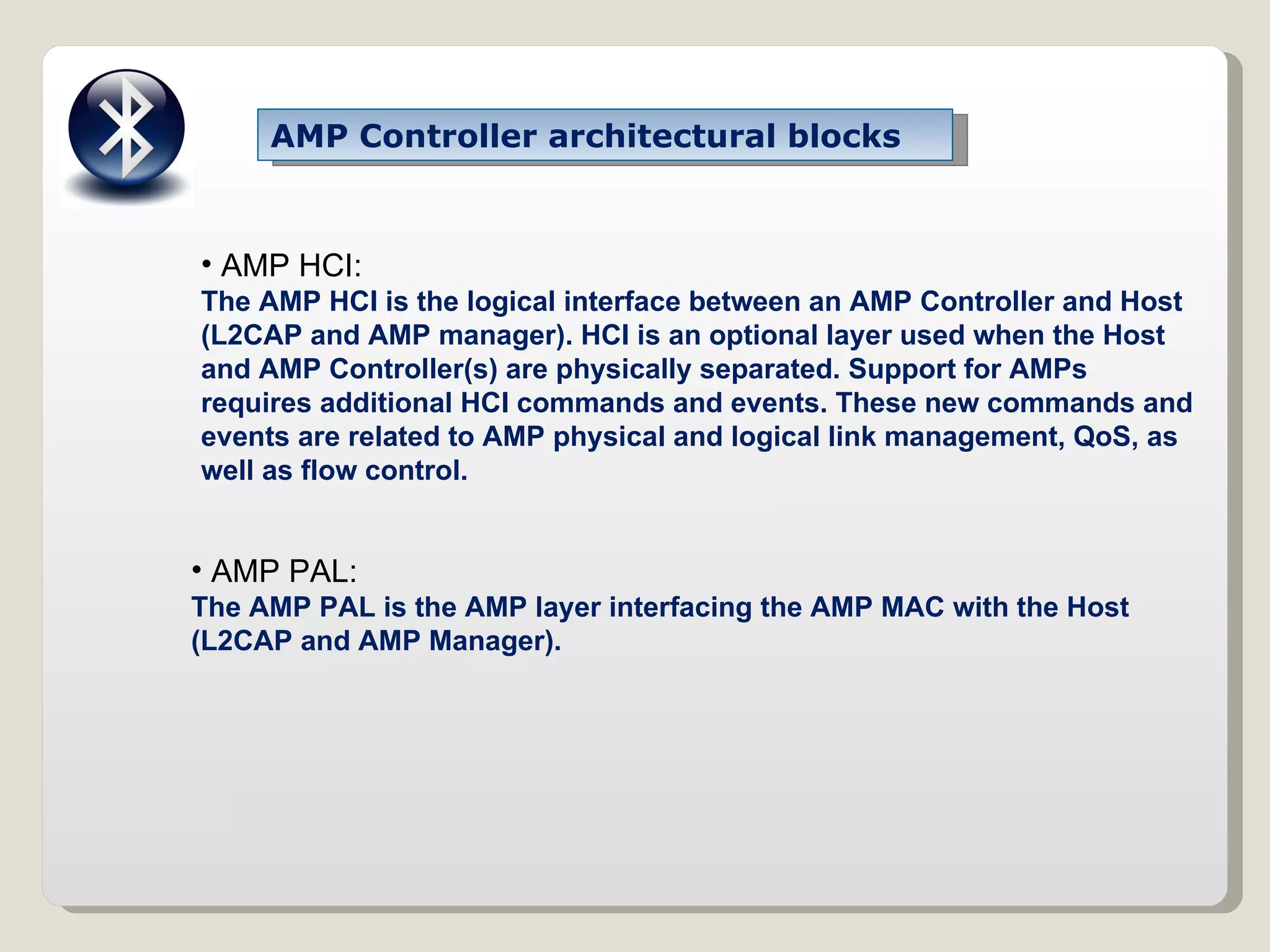 AMP Controller architectural blocks AMP HCI: The AMP HCI is the logical interface between an AMP Controller and Host (L2CAP and AMP manager). HCI is an optional layer used when the Host and AMP Controller(s) are physically separated. Support for AMPs requires additional HCI commands and events. These new commands and events are related to AMP physical and logical link management, QoS, as well as flow control. AMP PAL: The AMP PAL is the AMP layer interfacing the AMP MAC with the Host (L2CAP and AMP Manager). 