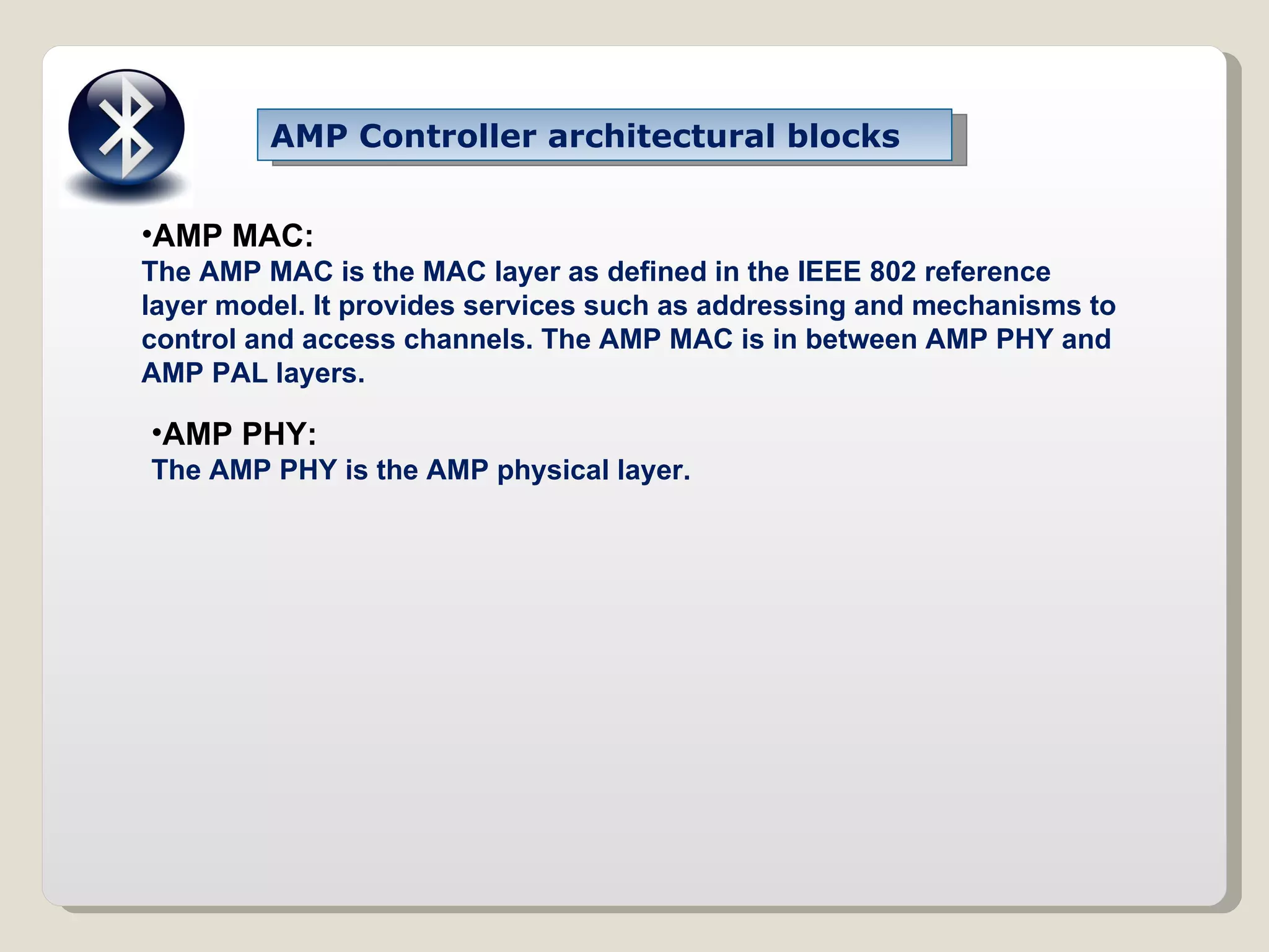 AMP MAC:  The AMP MAC is the MAC layer as defined in the IEEE 802 reference layer model. It provides services such as addressing and mechanisms to control and access channels. The AMP MAC is in between AMP PHY and AMP PAL layers. AMP PHY: The AMP PHY is the AMP physical layer. AMP Controller architectural blocks 