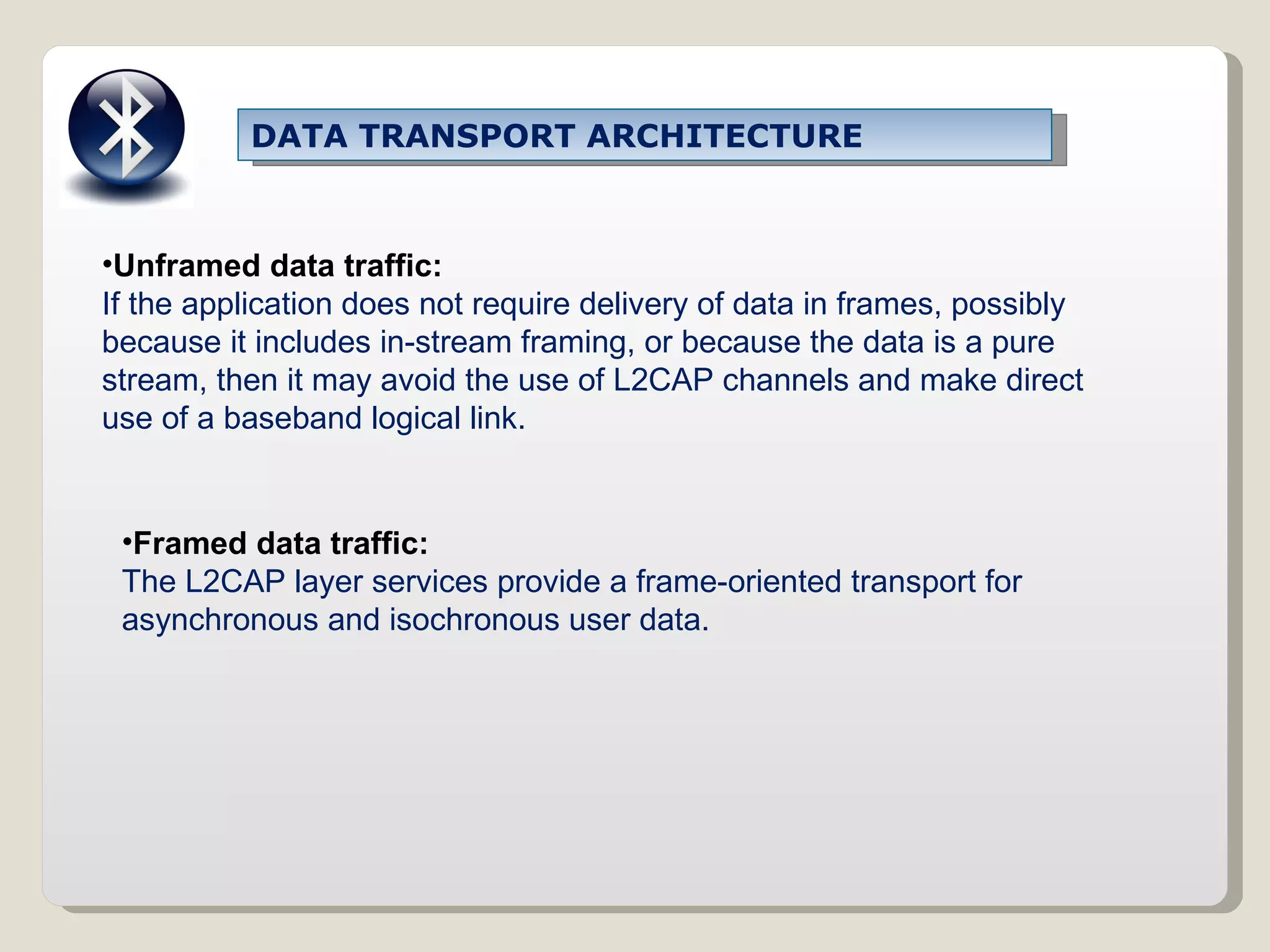 Unframed data traffic: If the application does not require delivery of data in frames, possibly because it includes in-stream framing, or because the data is a pure stream, then it may avoid the use of L2CAP channels and make direct use of a baseband logical link. Framed data traffic: The L2CAP layer services provide a frame-oriented transport for asynchronous and isochronous user data. DATA TRANSPORT ARCHITECTURE 
