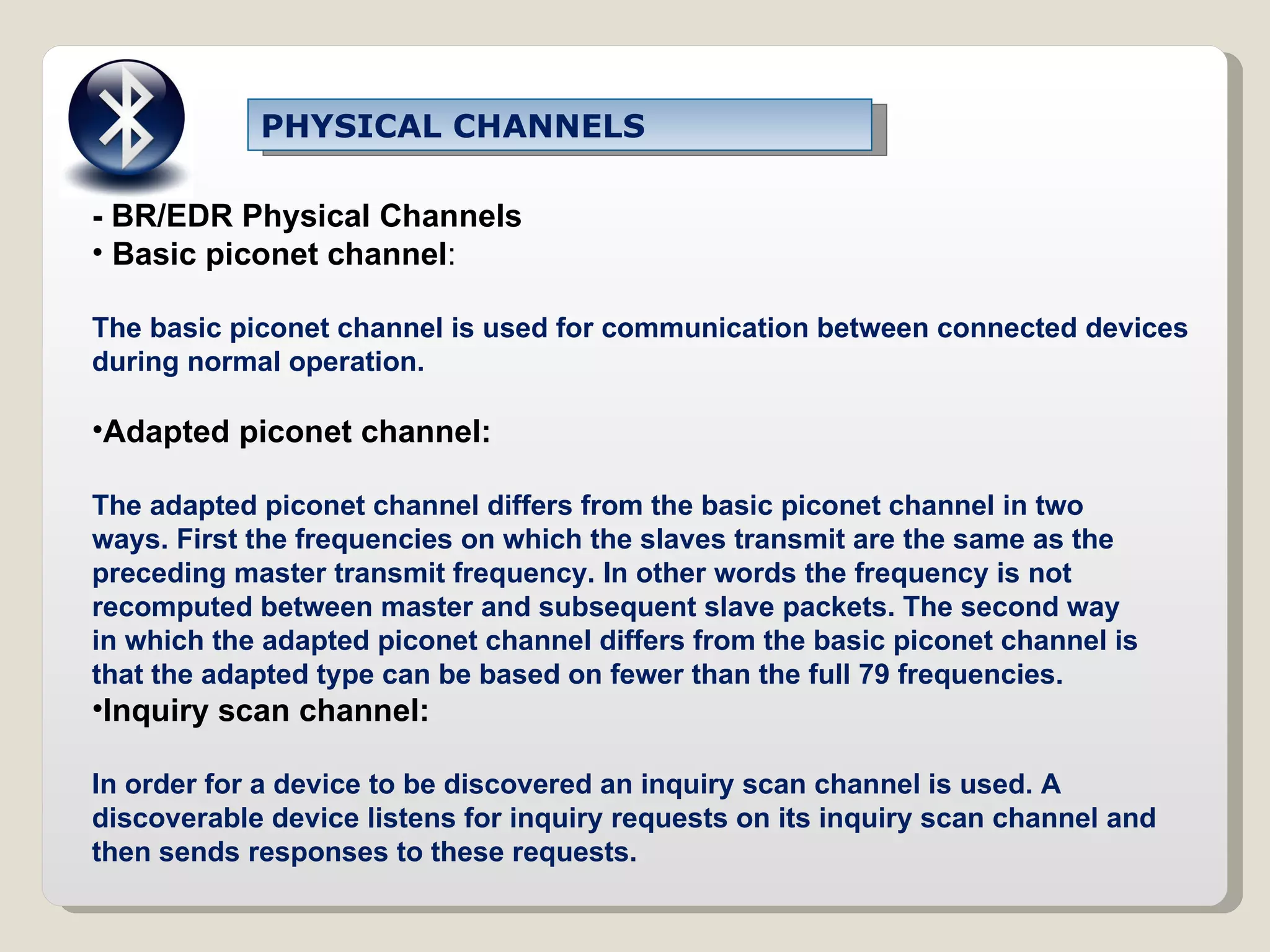 PHYSICAL CHANNELS - BR/EDR Physical Channels Basic piconet channel : The basic piconet channel is used for communication between connected devices during normal operation. Adapted piconet channel: The adapted piconet channel differs from the basic piconet channel in two ways. First the frequencies on which the slaves transmit are the same as the preceding master transmit frequency. In other words the frequency is not recomputed between master and subsequent slave packets. The second way in which the adapted piconet channel differs from the basic piconet channel is that the adapted type can be based on fewer than the full 79 frequencies. Inquiry scan channel: In order for a device to be discovered an inquiry scan channel is used. A discoverable device listens for inquiry requests on its inquiry scan channel and then sends responses to these requests. 