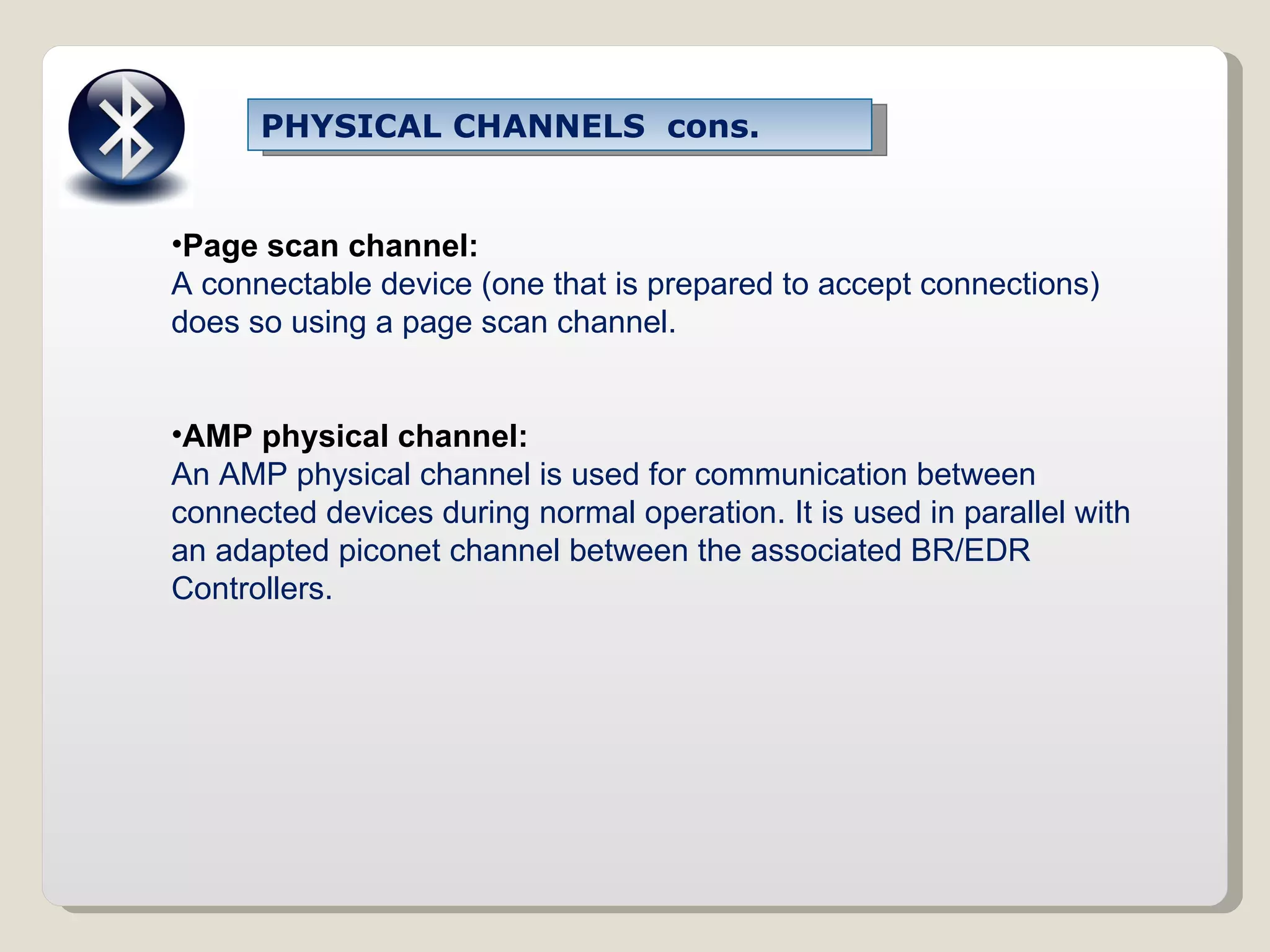Page scan channel: A connectable device (one that is prepared to accept connections) does so using a page scan channel. AMP physical channel: An AMP physical channel is used for communication between connected devices during normal operation. It is used in parallel with an adapted piconet channel between the associated BR/EDR Controllers. PHYSICAL CHANNELS  cons. 