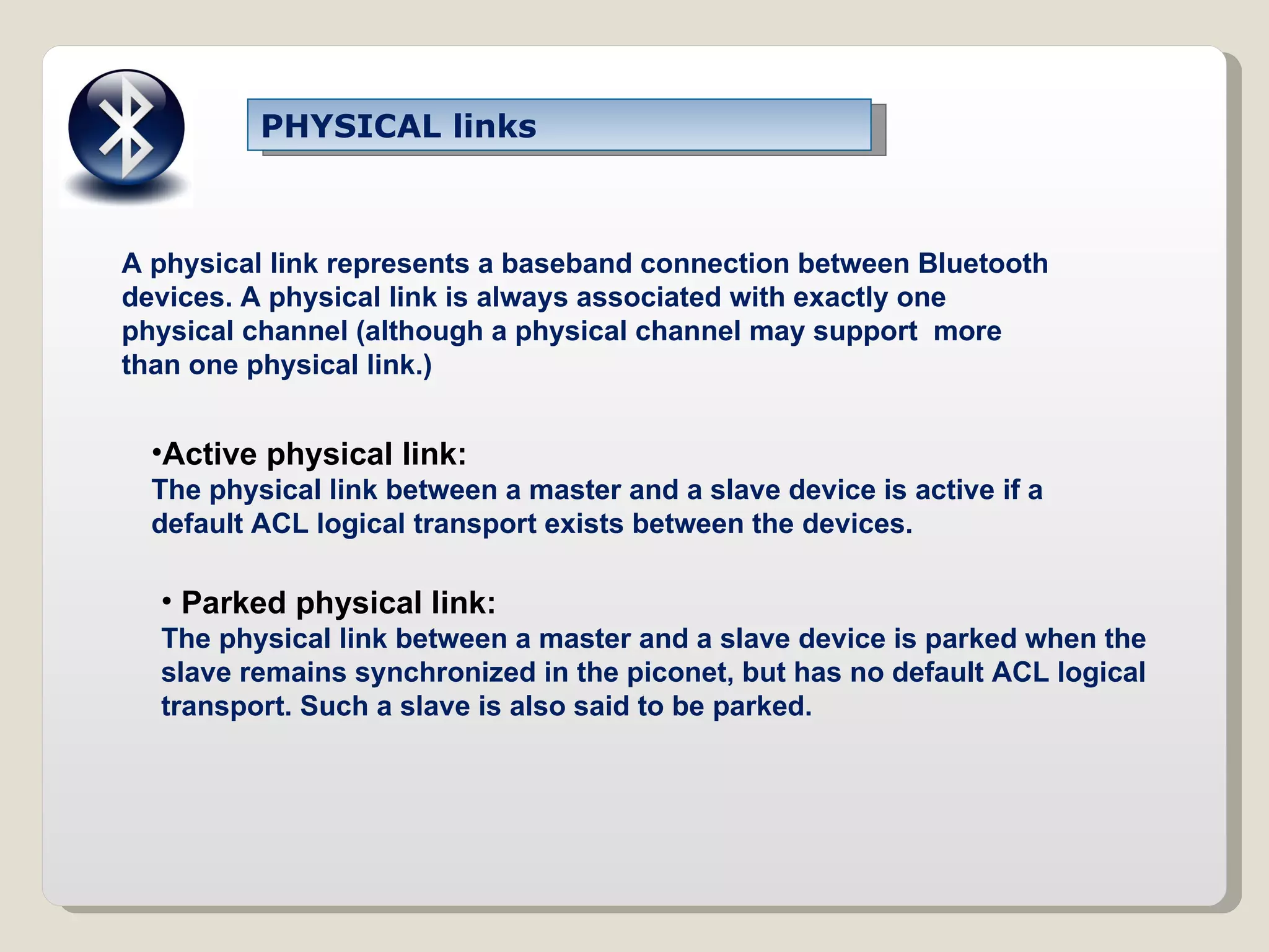 PHYSICAL links A physical link represents a baseband connection between Bluetooth devices. A physical link is always associated with exactly one physical channel (although a physical channel may support  more than one physical link.) Active physical link: The physical link between a master and a slave device is active if a default ACL logical transport exists between the devices. Parked physical link: The physical link between a master and a slave device is parked when the slave remains synchronized in the piconet, but has no default ACL logical transport. Such a slave is also said to be parked. 