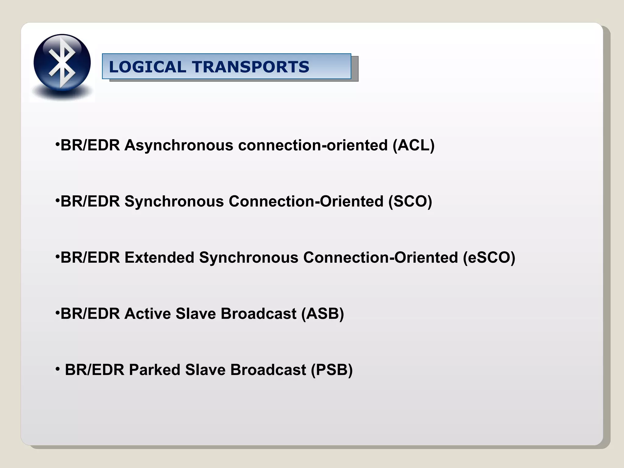 LOGICAL TRANSPORTS BR/EDR Asynchronous connection-oriented (ACL) BR/EDR Synchronous Connection-Oriented (SCO) BR/EDR Extended Synchronous Connection-Oriented (eSCO) BR/EDR Active Slave Broadcast (ASB) BR/EDR Parked Slave Broadcast (PSB) 