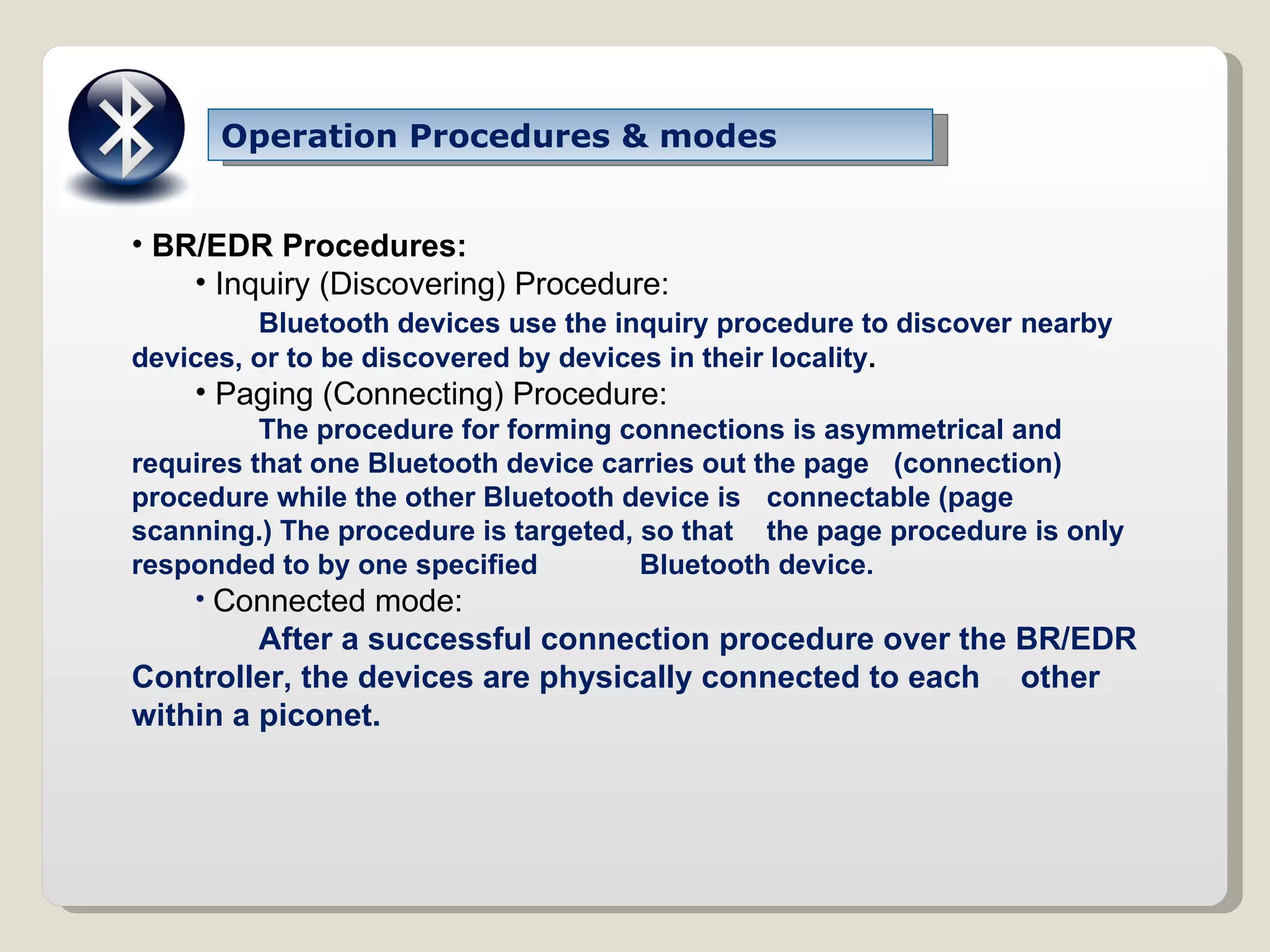 Operation Procedures & modes BR/EDR Procedures: Inquiry (Discovering) Procedure: Bluetooth devices use the inquiry procedure to discover  nearby devices, or to be discovered by devices in their locality . Paging (Connecting) Procedure: The procedure for forming connections is asymmetrical and  requires that one Bluetooth device carries out the page  (connection) procedure while the other Bluetooth device is  connectable (page scanning.) The procedure is targeted, so that  the page procedure is only responded to by one specified  Bluetooth device. Connected mode: After a successful connection procedure over the BR/EDR  Controller, the devices are physically connected to each  other within a piconet. 