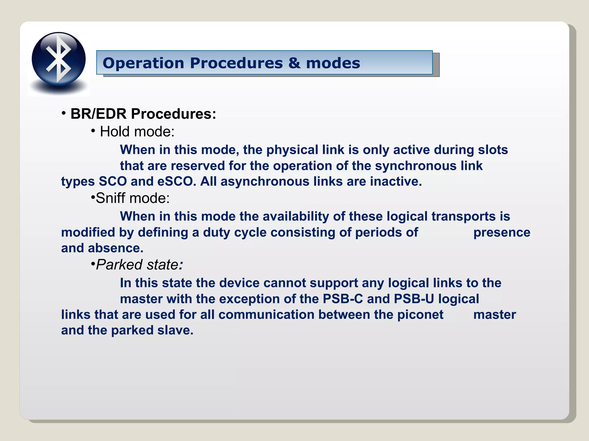 Operation Procedures & modes BR/EDR Procedures: Hold mode: When in this mode, the physical link is only active during slots that are reserved for the operation of the synchronous link  types SCO and eSCO. All asynchronous links are inactive. Sniff mode: When in this mode the availability of these logical transports is  modified by defining a duty cycle consisting of periods of  presence and absence. Parked state : In this state the device cannot support any logical links to the master with the exception of the PSB-C and PSB-U logical  links that are used for all communication between the piconet  master and the parked slave. 