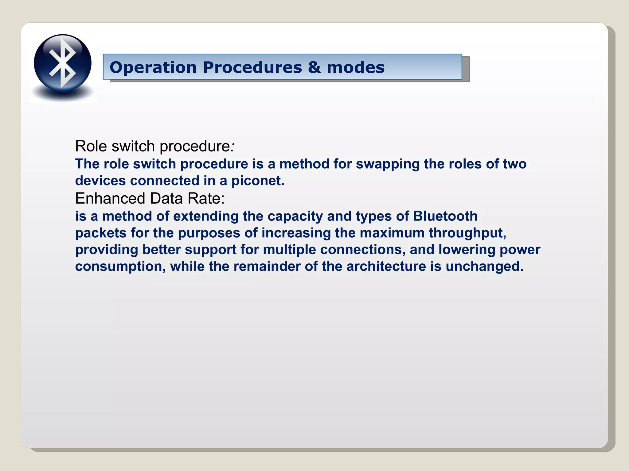 Operation Procedures & modes Role switch procedure : The role switch procedure is a method for swapping the roles of two devices connected in a piconet. Enhanced Data Rate: is a method of extending the capacity and types of Bluetooth packets for the purposes of increasing the maximum throughput, providing better support for multiple connections, and lowering power consumption, while the remainder of the architecture is unchanged. 