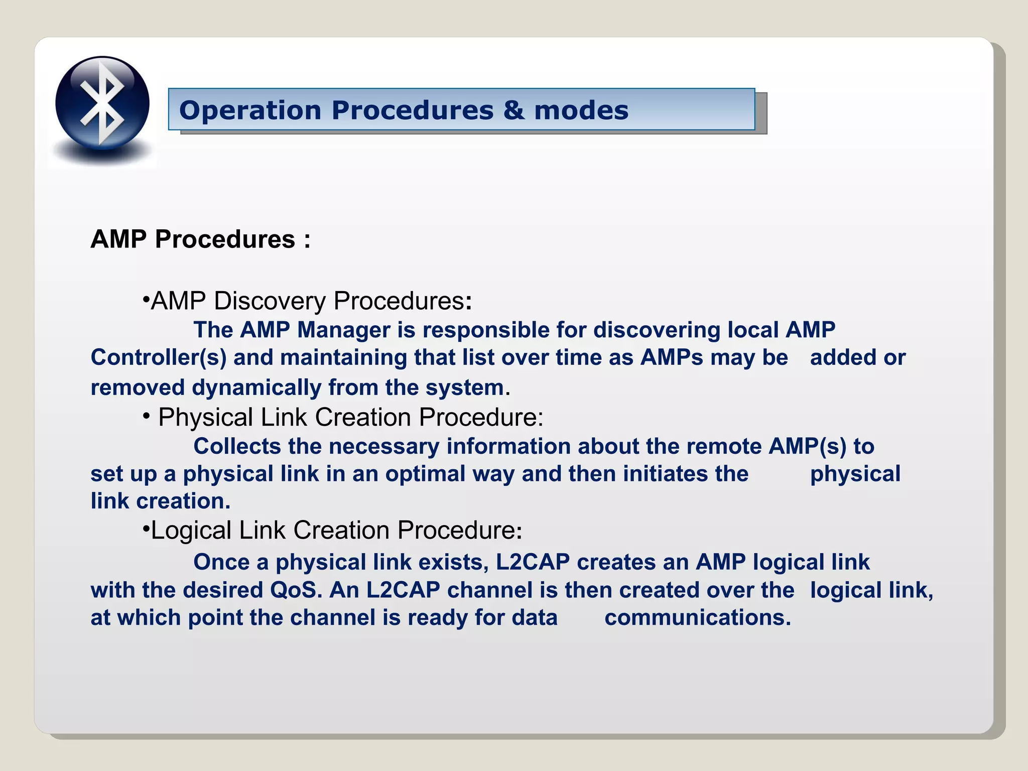 Operation Procedures & modes AMP Procedures : AMP Discovery Procedures : The AMP Manager is responsible for discovering local AMP  Controller(s) and maintaining that list over time as AMPs may be  added or removed dynamically from the system . Physical Link Creation Procedure: Collects the necessary information about the remote AMP(s) to  set up a physical link in an optimal way and then initiates the  physical link creation. Logical Link Creation Procedure : Once a physical link exists, L2CAP creates an AMP logical link  with the desired QoS. An L2CAP channel is then created over the  logical link, at which point the channel is ready for data  communications. 