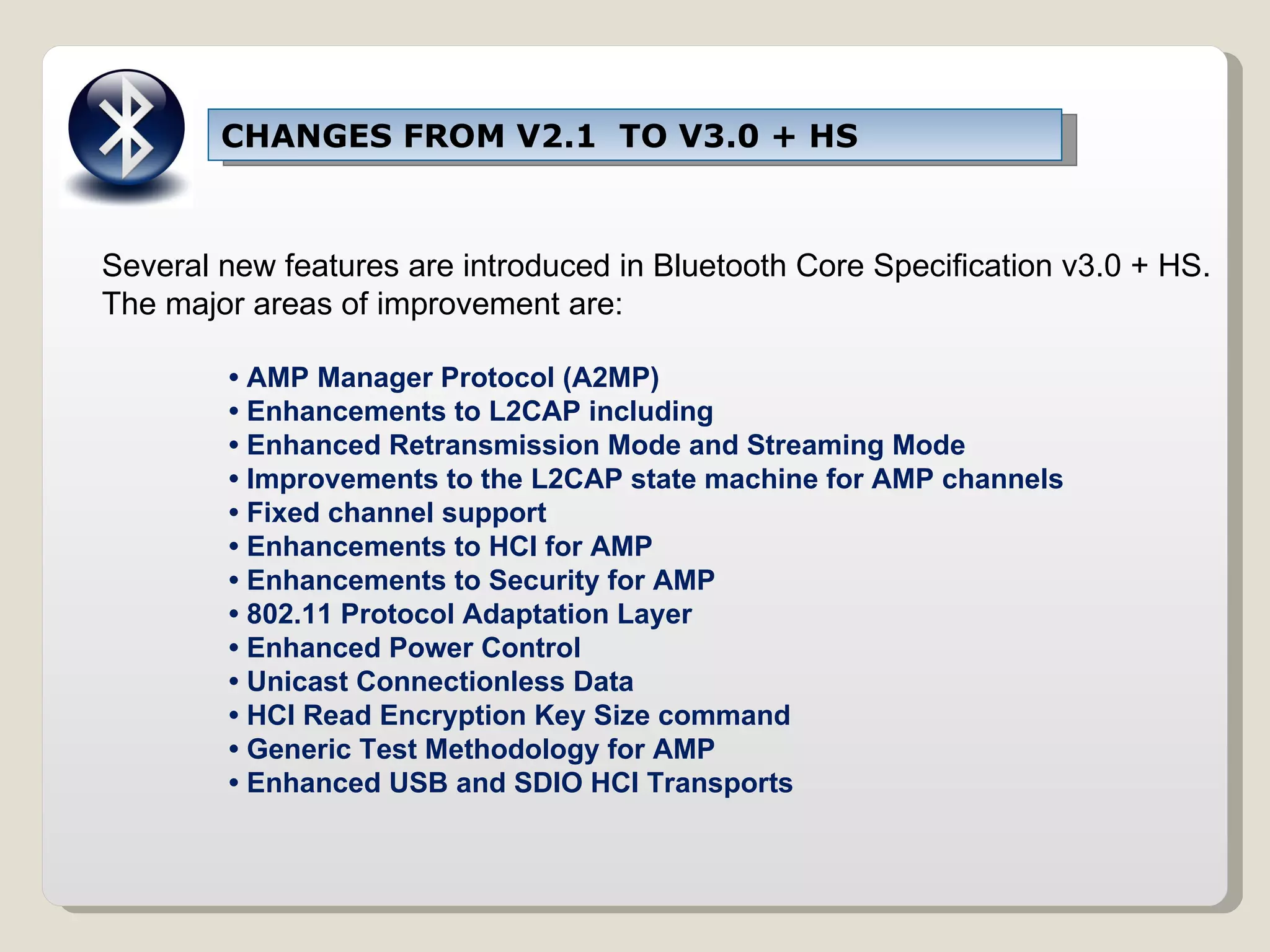 CHANGES FROM V2.1  TO V3.0 + HS Several new features are introduced in Bluetooth Core Specification v3.0 + HS. The major areas of improvement are: •  AMP Manager Protocol (A2MP) •  Enhancements to L2CAP including •  Enhanced Retransmission Mode and Streaming Mode •  Improvements to the L2CAP state machine for AMP channels •  Fixed channel support •  Enhancements to HCI for AMP •  Enhancements to Security for AMP •  802.11 Protocol Adaptation Layer •  Enhanced Power Control •  Unicast Connectionless Data •  HCI Read Encryption Key Size command •  Generic Test Methodology for AMP •  Enhanced USB and SDIO HCI Transports 