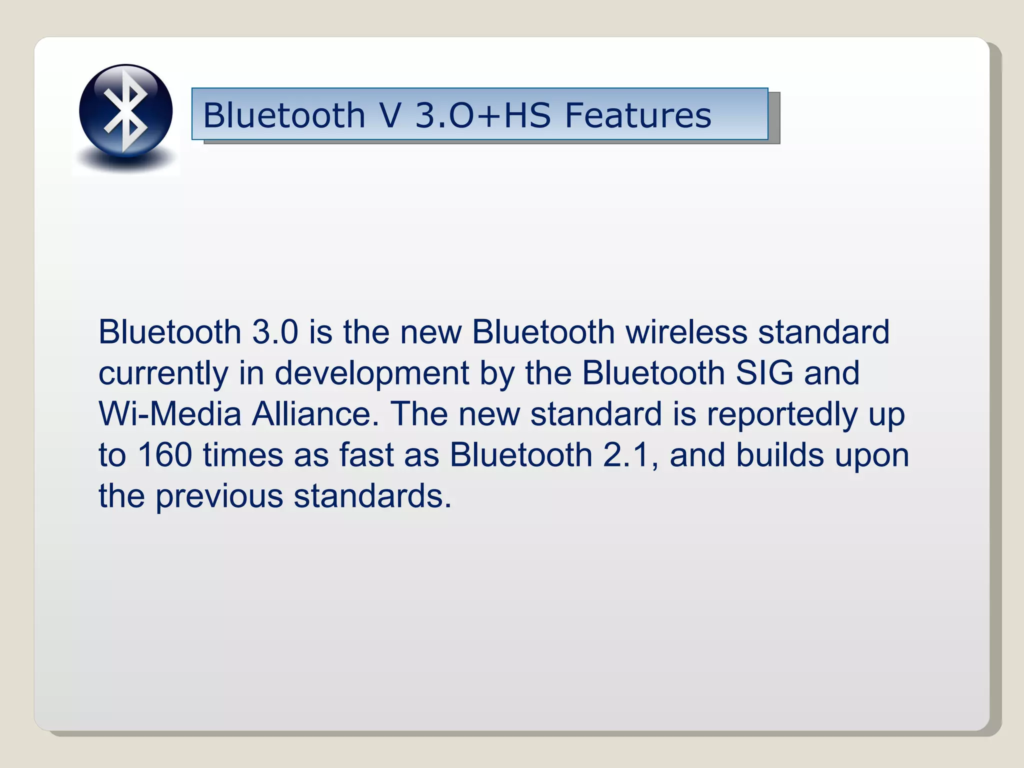 Bluetooth V 3.O+HS Features Bluetooth 3.0 is the new Bluetooth wireless standard currently in development by the Bluetooth SIG and Wi-Media Alliance. The new standard is reportedly up to 160 times as fast as Bluetooth 2.1, and builds upon the previous standards. 