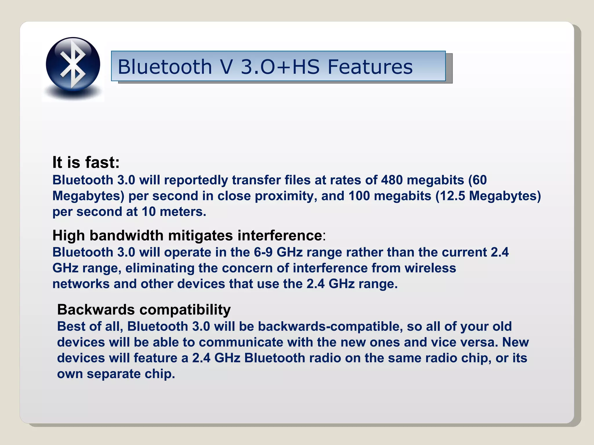 Bluetooth V 3.O+HS Features It is fast: Bluetooth 3.0 will reportedly transfer files at rates of 480 megabits (60 Megabytes) per second in close proximity, and 100 megabits (12.5 Megabytes) per second at 10 meters. High bandwidth mitigates interference : Bluetooth 3.0 will operate in the 6-9 GHz range rather than the current 2.4 GHz range, eliminating the concern of interference from wireless networks and other devices that use the 2.4 GHz range. Backwards compatibility   Best of all, Bluetooth 3.0 will be backwards-compatible, so all of your old devices will be able to communicate with the new ones and vice versa. New devices will feature a 2.4 GHz Bluetooth radio on the same radio chip, or its own separate chip.  