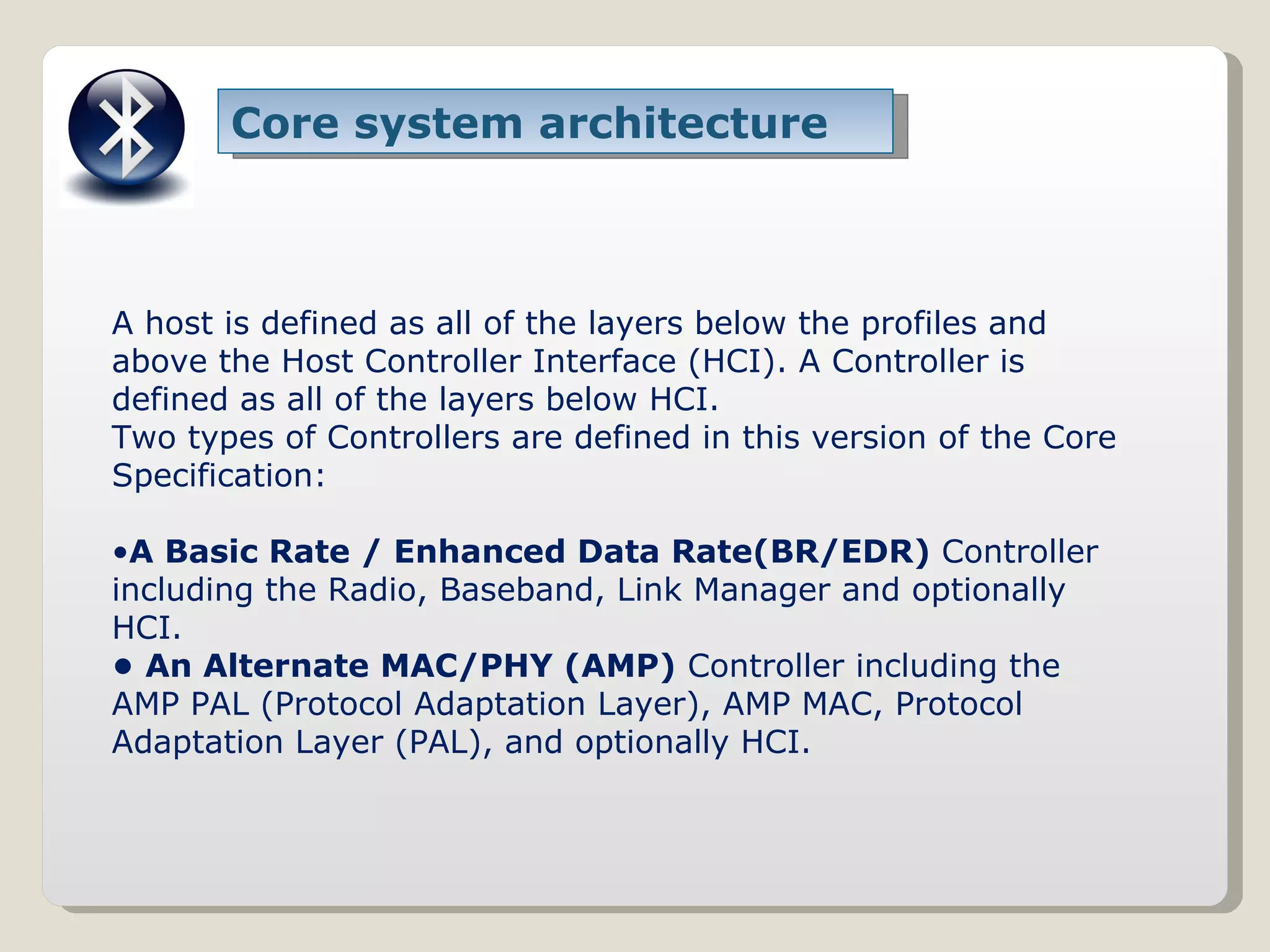 Core system architecture A host is defined as all of the layers below the profiles and above the Host Controller Interface (HCI). A Controller is defined as all of the layers below HCI. Two types of Controllers are defined in this version of the Core Specification: • A Basic Rate / Enhanced Data Rate(BR/EDR)  Controller including the Radio, Baseband, Link Manager and optionally HCI. •  An Alternate MAC/PHY (AMP)  Controller including the AMP PAL (Protocol Adaptation Layer), AMP MAC, Protocol Adaptation Layer (PAL), and optionally HCI. 