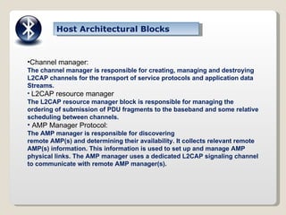 Host Architectural Blocks Channel manager: The channel manager is responsible for creating, managing and destroying L2CAP channels for the transport of service protocols and application data Streams. L2CAP resource manager The L2CAP resource manager block is responsible for managing the ordering of submission of PDU fragments to the baseband and some relative scheduling between channels. AMP Manager Protocol: The AMP manager is responsible for discovering remote AMP(s) and determining their availability. It collects relevant remote AMP(s) information. This information is used to set up and manage AMP physical links. The AMP manager uses a dedicated L2CAP signaling channel to communicate with remote AMP manager(s). 