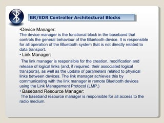 BR/EDR Controller Architectural Blocks Device Manager: The device manager is the functional block in the baseband that controls the general behaviour of the Bluetooth device.   It is responsible for all operation of the Bluetooth system that is not directly related to data transport. Link Manager: The link manager is responsible for the creation, modification and release of logical links (and, if required, their associated logical transports), as well as the update of parameters related to physical links between devices. The link manager achieves this by communicating with the link manager in remote Bluetooth devices using the Link Management Protocol (LMP.) Baseband Resource Manager: The baseband resource manager is responsible for all access to the radio medium. 
