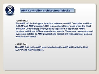 AMP Controller architectural blocks AMP HCI: The AMP HCI is the logical interface between an AMP Controller and Host (L2CAP and AMP manager). HCI is an optional layer used when the Host and AMP Controller(s) are physically separated. Support for AMPs requires additional HCI commands and events. These new commands and events are related to AMP physical and logical link management, QoS, as well as flow control. AMP PAL: The AMP PAL is the AMP layer interfacing the AMP MAC with the Host (L2CAP and AMP Manager). 