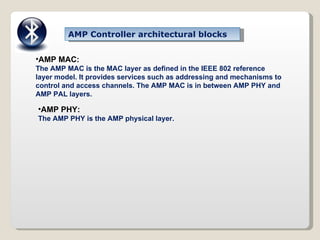 AMP MAC:  The AMP MAC is the MAC layer as defined in the IEEE 802 reference layer model. It provides services such as addressing and mechanisms to control and access channels. The AMP MAC is in between AMP PHY and AMP PAL layers. AMP PHY: The AMP PHY is the AMP physical layer. AMP Controller architectural blocks 