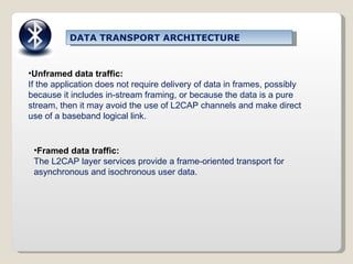 Unframed data traffic: If the application does not require delivery of data in frames, possibly because it includes in-stream framing, or because the data is a pure stream, then it may avoid the use of L2CAP channels and make direct use of a baseband logical link. Framed data traffic: The L2CAP layer services provide a frame-oriented transport for asynchronous and isochronous user data. DATA TRANSPORT ARCHITECTURE 