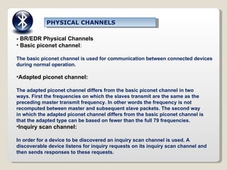 PHYSICAL CHANNELS - BR/EDR Physical Channels Basic piconet channel : The basic piconet channel is used for communication between connected devices during normal operation. Adapted piconet channel: The adapted piconet channel differs from the basic piconet channel in two ways. First the frequencies on which the slaves transmit are the same as the preceding master transmit frequency. In other words the frequency is not recomputed between master and subsequent slave packets. The second way in which the adapted piconet channel differs from the basic piconet channel is that the adapted type can be based on fewer than the full 79 frequencies. Inquiry scan channel: In order for a device to be discovered an inquiry scan channel is used. A discoverable device listens for inquiry requests on its inquiry scan channel and then sends responses to these requests. 