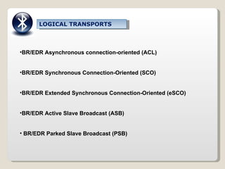 LOGICAL TRANSPORTS BR/EDR Asynchronous connection-oriented (ACL) BR/EDR Synchronous Connection-Oriented (SCO) BR/EDR Extended Synchronous Connection-Oriented (eSCO) BR/EDR Active Slave Broadcast (ASB) BR/EDR Parked Slave Broadcast (PSB) 