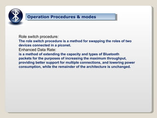 Operation Procedures & modes Role switch procedure : The role switch procedure is a method for swapping the roles of two devices connected in a piconet. Enhanced Data Rate: is a method of extending the capacity and types of Bluetooth packets for the purposes of increasing the maximum throughput, providing better support for multiple connections, and lowering power consumption, while the remainder of the architecture is unchanged. 
