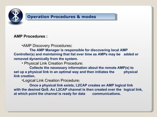Operation Procedures & modes AMP Procedures : AMP Discovery Procedures : The AMP Manager is responsible for discovering local AMP  Controller(s) and maintaining that list over time as AMPs may be  added or removed dynamically from the system . Physical Link Creation Procedure: Collects the necessary information about the remote AMP(s) to  set up a physical link in an optimal way and then initiates the  physical link creation. Logical Link Creation Procedure : Once a physical link exists, L2CAP creates an AMP logical link  with the desired QoS. An L2CAP channel is then created over the  logical link, at which point the channel is ready for data  communications. 
