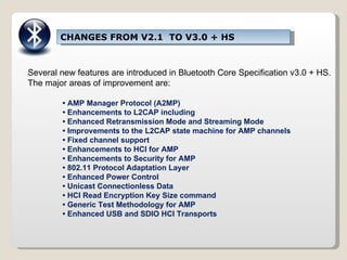 CHANGES FROM V2.1  TO V3.0 + HS Several new features are introduced in Bluetooth Core Specification v3.0 + HS. The major areas of improvement are: •  AMP Manager Protocol (A2MP) •  Enhancements to L2CAP including •  Enhanced Retransmission Mode and Streaming Mode •  Improvements to the L2CAP state machine for AMP channels •  Fixed channel support •  Enhancements to HCI for AMP •  Enhancements to Security for AMP •  802.11 Protocol Adaptation Layer •  Enhanced Power Control •  Unicast Connectionless Data •  HCI Read Encryption Key Size command •  Generic Test Methodology for AMP •  Enhanced USB and SDIO HCI Transports 