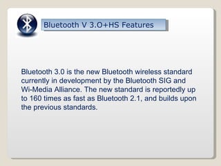 Bluetooth V 3.O+HS Features Bluetooth 3.0 is the new Bluetooth wireless standard currently in development by the Bluetooth SIG and Wi-Media Alliance. The new standard is reportedly up to 160 times as fast as Bluetooth 2.1, and builds upon the previous standards. 