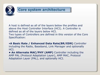 Core system architecture A host is defined as all of the layers below the profiles and above the Host Controller Interface (HCI). A Controller is defined as all of the layers below HCI. Two types of Controllers are defined in this version of the Core Specification: • A Basic Rate / Enhanced Data Rate(BR/EDR)  Controller including the Radio, Baseband, Link Manager and optionally HCI. •  An Alternate MAC/PHY (AMP)  Controller including the AMP PAL (Protocol Adaptation Layer), AMP MAC, Protocol Adaptation Layer (PAL), and optionally HCI. 