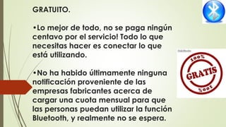 GRATUITO.
•Lo mejor de todo, no se paga ningún
centavo por el servicio! Todo lo que
necesitas hacer es conectar lo que
está utilizando.
•No ha habido últimamente ninguna
notificación proveniente de las
empresas fabricantes acerca de
cargar una cuota mensual para que
las personas puedan utilizar la función
Bluetooth, y realmente no se espera.
 