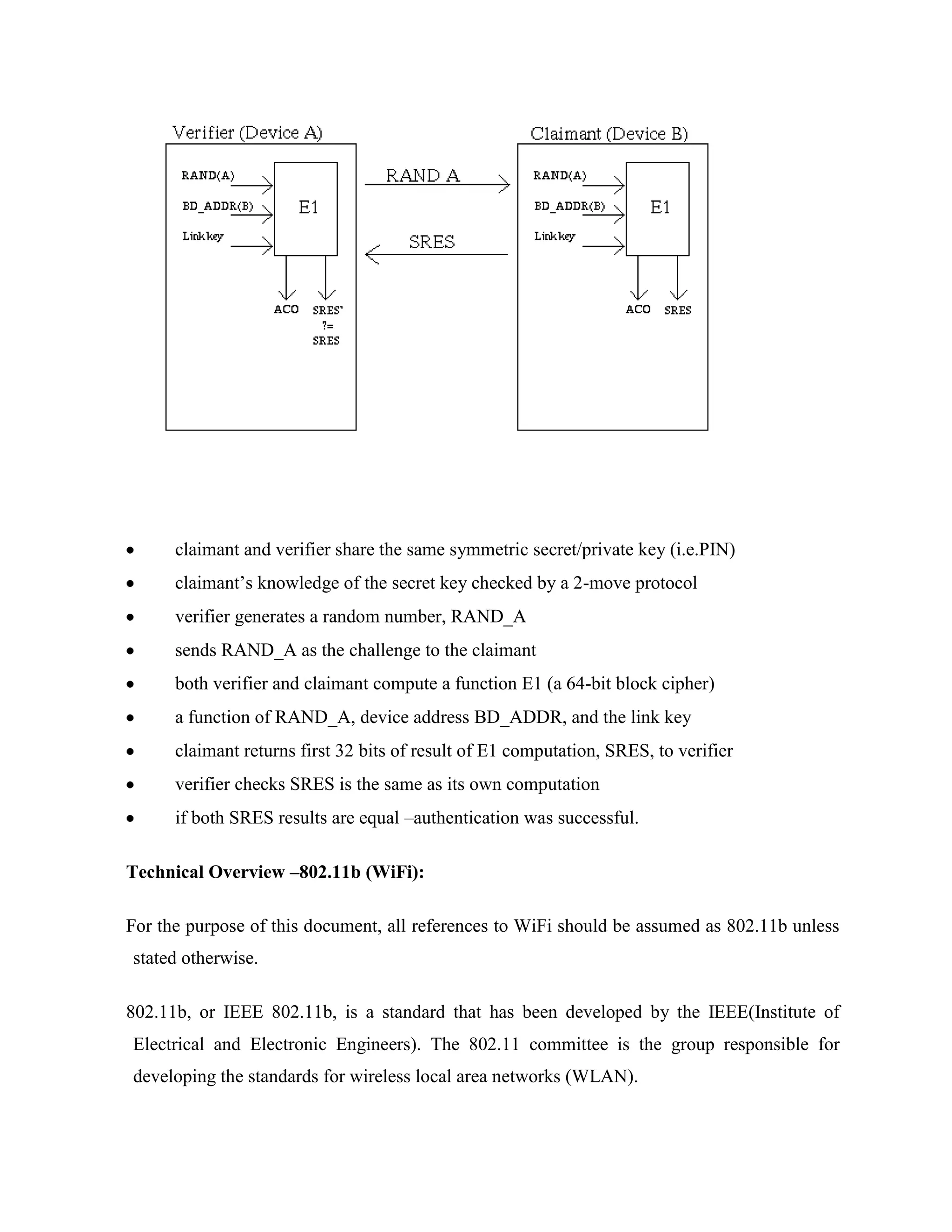 claimant and verifier share the same symmetric secret/private key (i.e.PIN)
      claimant‟s knowledge of the secret key checked by a 2-move protocol
      verifier generates a random number, RAND_A
      sends RAND_A as the challenge to the claimant
      both verifier and claimant compute a function E1 (a 64-bit block cipher)
      a function of RAND_A, device address BD_ADDR, and the link key
      claimant returns first 32 bits of result of E1 computation, SRES, to verifier
      verifier checks SRES is the same as its own computation
      if both SRES results are equal –authentication was successful.

Technical Overview –802.11b (WiFi):

For the purpose of this document, all references to WiFi should be assumed as 802.11b unless
stated otherwise.

802.11b, or IEEE 802.11b, is a standard that has been developed by the IEEE(Institute of
Electrical and Electronic Engineers). The 802.11 committee is the group responsible for
developing the standards for wireless local area networks (WLAN).
 