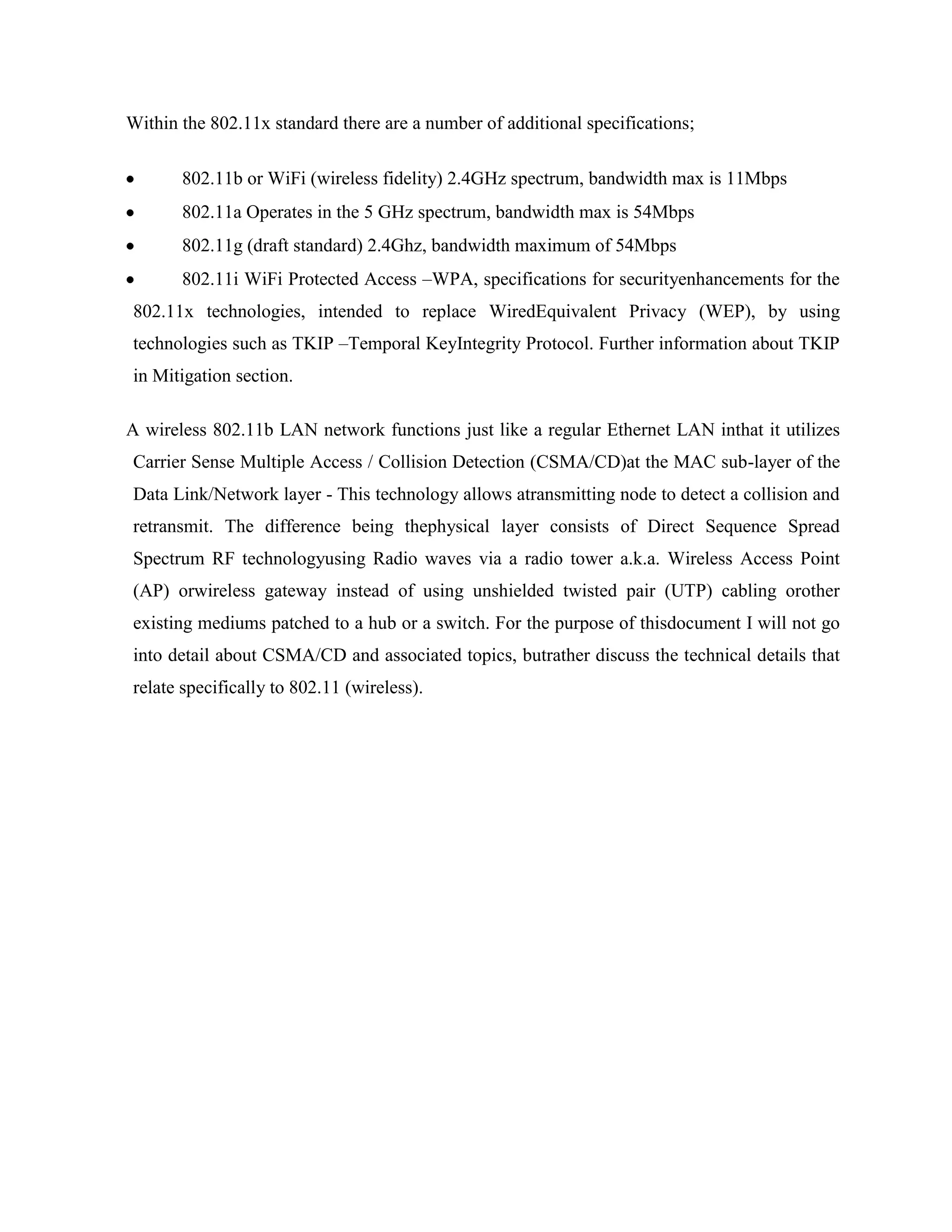 Within the 802.11x standard there are a number of additional specifications;

       802.11b or WiFi (wireless fidelity) 2.4GHz spectrum, bandwidth max is 11Mbps
       802.11a Operates in the 5 GHz spectrum, bandwidth max is 54Mbps
       802.11g (draft standard) 2.4Ghz, bandwidth maximum of 54Mbps
       802.11i WiFi Protected Access –WPA, specifications for securityenhancements for the
802.11x technologies, intended to replace WiredEquivalent Privacy (WEP), by using
technologies such as TKIP –Temporal KeyIntegrity Protocol. Further information about TKIP
in Mitigation section.

A wireless 802.11b LAN network functions just like a regular Ethernet LAN inthat it utilizes
Carrier Sense Multiple Access / Collision Detection (CSMA/CD)at the MAC sub-layer of the
Data Link/Network layer - This technology allows atransmitting node to detect a collision and
retransmit. The difference being thephysical layer consists of Direct Sequence Spread
Spectrum RF technologyusing Radio waves via a radio tower a.k.a. Wireless Access Point
(AP) orwireless gateway instead of using unshielded twisted pair (UTP) cabling orother
existing mediums patched to a hub or a switch. For the purpose of thisdocument I will not go
into detail about CSMA/CD and associated topics, butrather discuss the technical details that
relate specifically to 802.11 (wireless).
 