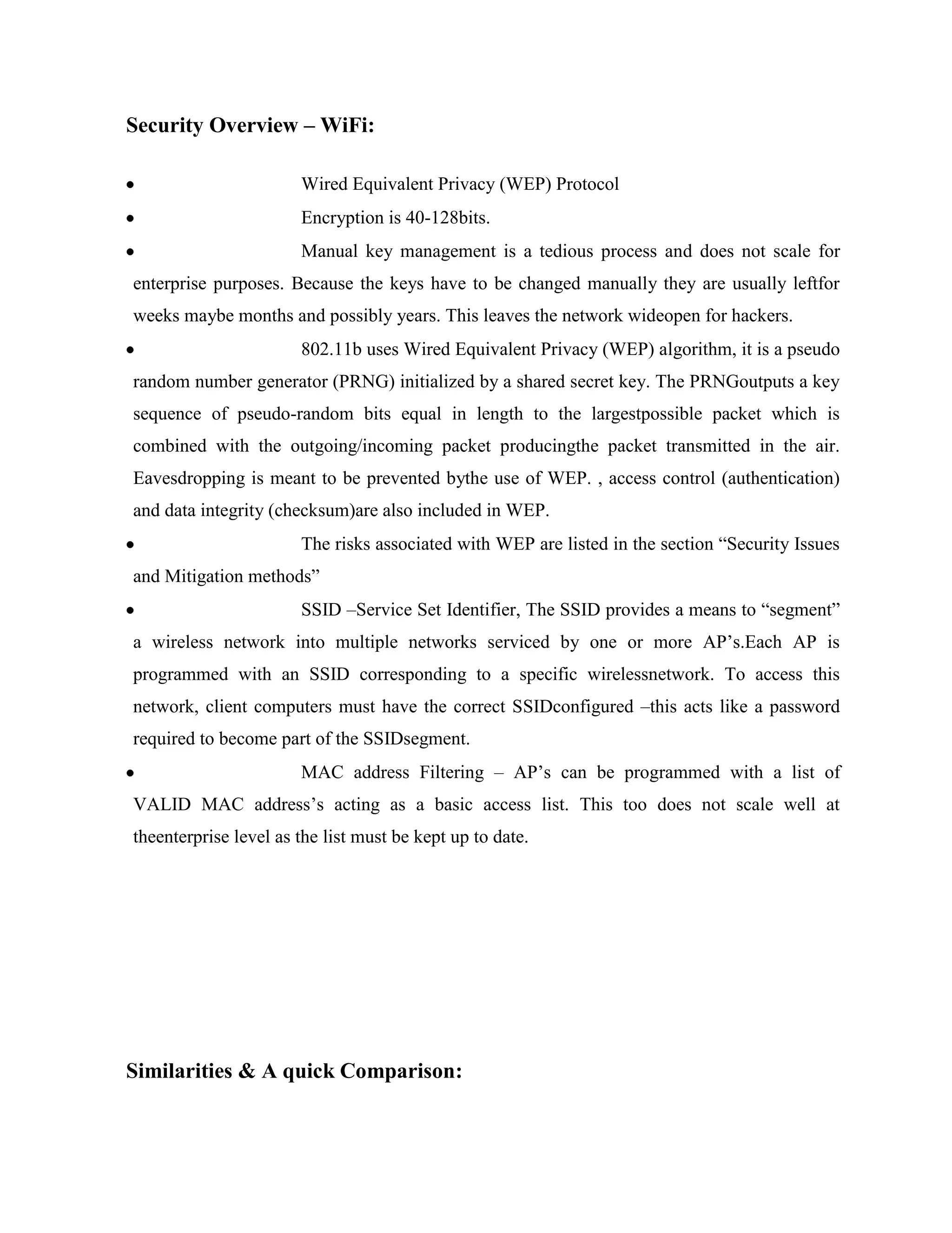 Security Overview – WiFi:

                       Wired Equivalent Privacy (WEP) Protocol
                       Encryption is 40-128bits.
                       Manual key management is a tedious process and does not scale for
enterprise purposes. Because the keys have to be changed manually they are usually leftfor
weeks maybe months and possibly years. This leaves the network wideopen for hackers.
                       802.11b uses Wired Equivalent Privacy (WEP) algorithm, it is a pseudo
random number generator (PRNG) initialized by a shared secret key. The PRNGoutputs a key
sequence of pseudo-random bits equal in length to the largestpossible packet which is
combined with the outgoing/incoming packet producingthe packet transmitted in the air.
Eavesdropping is meant to be prevented bythe use of WEP. , access control (authentication)
and data integrity (checksum)are also included in WEP.
                       The risks associated with WEP are listed in the section “Security Issues
and Mitigation methods”
                       SSID –Service Set Identifier, The SSID provides a means to “segment”
a wireless network into multiple networks serviced by one or more AP‟s.Each AP is
programmed with an SSID corresponding to a specific wirelessnetwork. To access this
network, client computers must have the correct SSIDconfigured –this acts like a password
required to become part of the SSIDsegment.
                       MAC address Filtering – AP‟s can be programmed with a list of
VALID MAC address‟s acting as a basic access list. This too does not scale well at
theenterprise level as the list must be kept up to date.




Similarities & A quick Comparison:
 