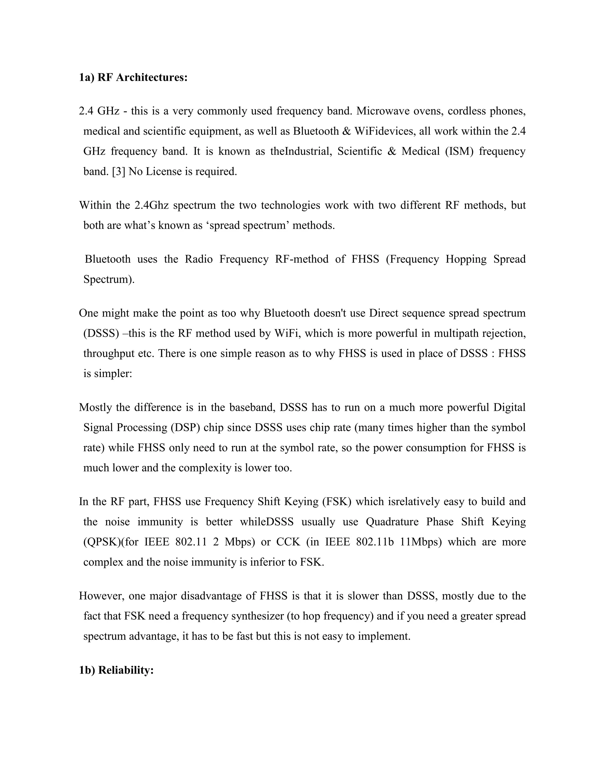 1a) RF Architectures:

2.4 GHz - this is a very commonly used frequency band. Microwave ovens, cordless phones,
medical and scientific equipment, as well as Bluetooth & WiFidevices, all work within the 2.4
GHz frequency band. It is known as theIndustrial, Scientific & Medical (ISM) frequency
band. [3] No License is required.

Within the 2.4Ghz spectrum the two technologies work with two different RF methods, but
both are what‟s known as „spread spectrum‟ methods.

 Bluetooth uses the Radio Frequency RF-method of FHSS (Frequency Hopping Spread
Spectrum).

One might make the point as too why Bluetooth doesn't use Direct sequence spread spectrum
(DSSS) –this is the RF method used by WiFi, which is more powerful in multipath rejection,
throughput etc. There is one simple reason as to why FHSS is used in place of DSSS : FHSS
is simpler:

Mostly the difference is in the baseband, DSSS has to run on a much more powerful Digital
Signal Processing (DSP) chip since DSSS uses chip rate (many times higher than the symbol
rate) while FHSS only need to run at the symbol rate, so the power consumption for FHSS is
much lower and the complexity is lower too.

In the RF part, FHSS use Frequency Shift Keying (FSK) which isrelatively easy to build and
the noise immunity is better whileDSSS usually use Quadrature Phase Shift Keying
(QPSK)(for IEEE 802.11 2 Mbps) or CCK (in IEEE 802.11b 11Mbps) which are more
complex and the noise immunity is inferior to FSK.

However, one major disadvantage of FHSS is that it is slower than DSSS, mostly due to the
fact that FSK need a frequency synthesizer (to hop frequency) and if you need a greater spread
spectrum advantage, it has to be fast but this is not easy to implement.

1b) Reliability:
 