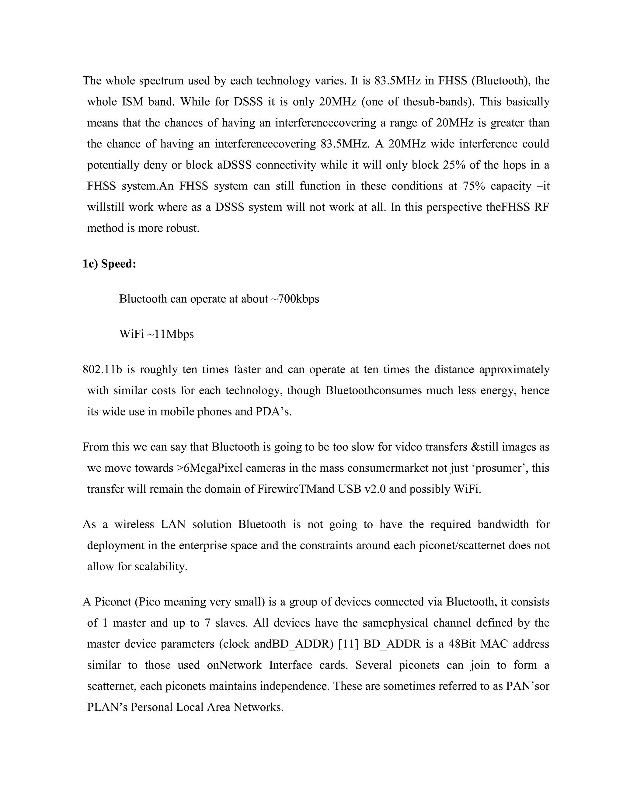 The whole spectrum used by each technology varies. It is 83.5MHz in FHSS (Bluetooth), the
whole ISM band. While for DSSS it is only 20MHz (one of thesub-bands). This basically
means that the chances of having an interferencecovering a range of 20MHz is greater than
the chance of having an interferencecovering 83.5MHz. A 20MHz wide interference could
potentially deny or block aDSSS connectivity while it will only block 25% of the hops in a
FHSS system.An FHSS system can still function in these conditions at 75% capacity –it
willstill work where as a DSSS system will not work at all. In this perspective theFHSS RF
method is more robust.

1c) Speed:

       Bluetooth can operate at about ~700kbps

       WiFi ~11Mbps

802.11b is roughly ten times faster and can operate at ten times the distance approximately
with similar costs for each technology, though Bluetoothconsumes much less energy, hence
its wide use in mobile phones and PDA‟s.

From this we can say that Bluetooth is going to be too slow for video transfers &still images as
we move towards >6MegaPixel cameras in the mass consumermarket not just „prosumer‟, this
transfer will remain the domain of FirewireTMand USB v2.0 and possibly WiFi.

As a wireless LAN solution Bluetooth is not going to have the required bandwidth for
deployment in the enterprise space and the constraints around each piconet/scatternet does not
allow for scalability.

A Piconet (Pico meaning very small) is a group of devices connected via Bluetooth, it consists
of 1 master and up to 7 slaves. All devices have the samephysical channel defined by the
master device parameters (clock andBD_ADDR) [11] BD_ADDR is a 48Bit MAC address
similar to those used onNetwork Interface cards. Several piconets can join to form a
scatternet, each piconets maintains independence. These are sometimes referred to as PAN‟sor
PLAN‟s Personal Local Area Networks.
 