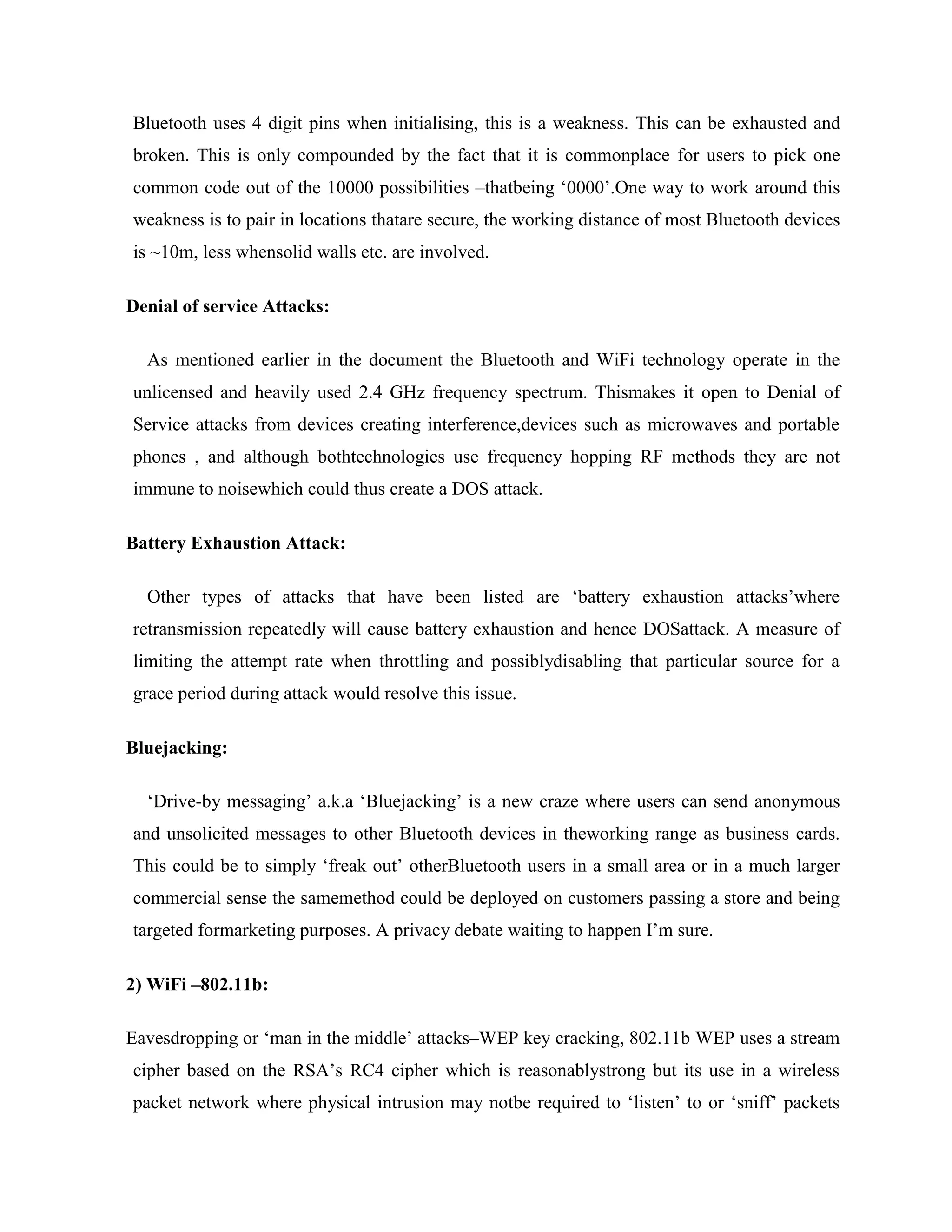 Bluetooth uses 4 digit pins when initialising, this is a weakness. This can be exhausted and
broken. This is only compounded by the fact that it is commonplace for users to pick one
common code out of the 10000 possibilities –thatbeing „0000‟.One way to work around this
weakness is to pair in locations thatare secure, the working distance of most Bluetooth devices
is ~10m, less whensolid walls etc. are involved.

Denial of service Attacks:

  As mentioned earlier in the document the Bluetooth and WiFi technology operate in the
unlicensed and heavily used 2.4 GHz frequency spectrum. Thismakes it open to Denial of
Service attacks from devices creating interference,devices such as microwaves and portable
phones , and although bothtechnologies use frequency hopping RF methods they are not
immune to noisewhich could thus create a DOS attack.

Battery Exhaustion Attack:

  Other types of attacks that have been listed are „battery exhaustion attacks‟where
retransmission repeatedly will cause battery exhaustion and hence DOSattack. A measure of
limiting the attempt rate when throttling and possiblydisabling that particular source for a
grace period during attack would resolve this issue.

Bluejacking:

  „Drive-by messaging‟ a.k.a „Bluejacking‟ is a new craze where users can send anonymous
and unsolicited messages to other Bluetooth devices in theworking range as business cards.
This could be to simply „freak out‟ otherBluetooth users in a small area or in a much larger
commercial sense the samemethod could be deployed on customers passing a store and being
targeted formarketing purposes. A privacy debate waiting to happen I‟m sure.

2) WiFi –802.11b:

Eavesdropping or „man in the middle‟ attacks–WEP key cracking, 802.11b WEP uses a stream
cipher based on the RSA‟s RC4 cipher which is reasonablystrong but its use in a wireless
packet network where physical intrusion may notbe required to „listen‟ to or „sniff‟ packets
 