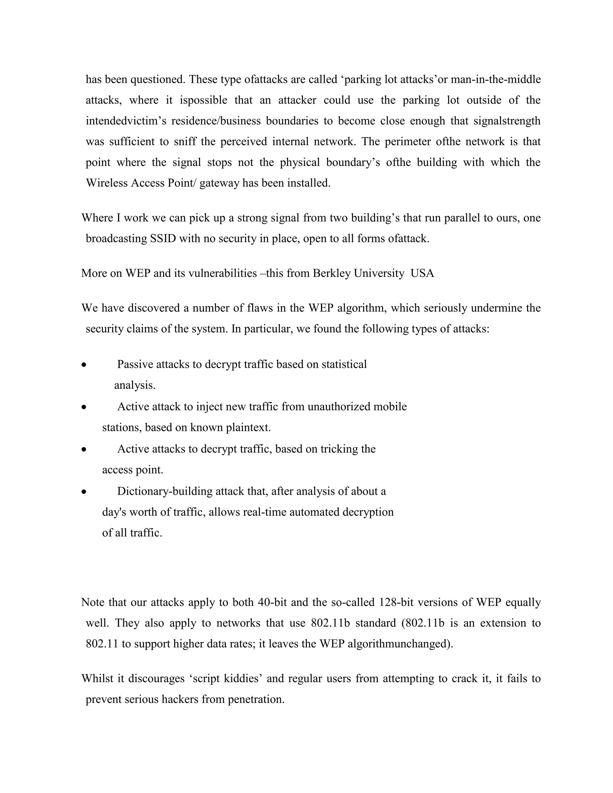 has been questioned. These type ofattacks are called „parking lot attacks‟or man-in-the-middle
attacks, where it ispossible that an attacker could use the parking lot outside of the
intendedvictim‟s residence/business boundaries to become close enough that signalstrength
was sufficient to sniff the perceived internal network. The perimeter ofthe network is that
point where the signal stops not the physical boundary‟s ofthe building with which the
Wireless Access Point/ gateway has been installed.

Where I work we can pick up a strong signal from two building‟s that run parallel to ours, one
broadcasting SSID with no security in place, open to all forms ofattack.

More on WEP and its vulnerabilities –this from Berkley University USA

We have discovered a number of flaws in the WEP algorithm, which seriously undermine the
security claims of the system. In particular, we found the following types of attacks:

       Passive attacks to decrypt traffic based on statistical
      analysis.
       Active attack to inject new traffic from unauthorized mobile
    stations, based on known plaintext.
       Active attacks to decrypt traffic, based on tricking the
    access point.
       Dictionary-building attack that, after analysis of about a
    day's worth of traffic, allows real-time automated decryption
    of all traffic.




Note that our attacks apply to both 40-bit and the so-called 128-bit versions of WEP equally
well. They also apply to networks that use 802.11b standard (802.11b is an extension to
802.11 to support higher data rates; it leaves the WEP algorithmunchanged).

Whilst it discourages „script kiddies‟ and regular users from attempting to crack it, it fails to
prevent serious hackers from penetration.
 
