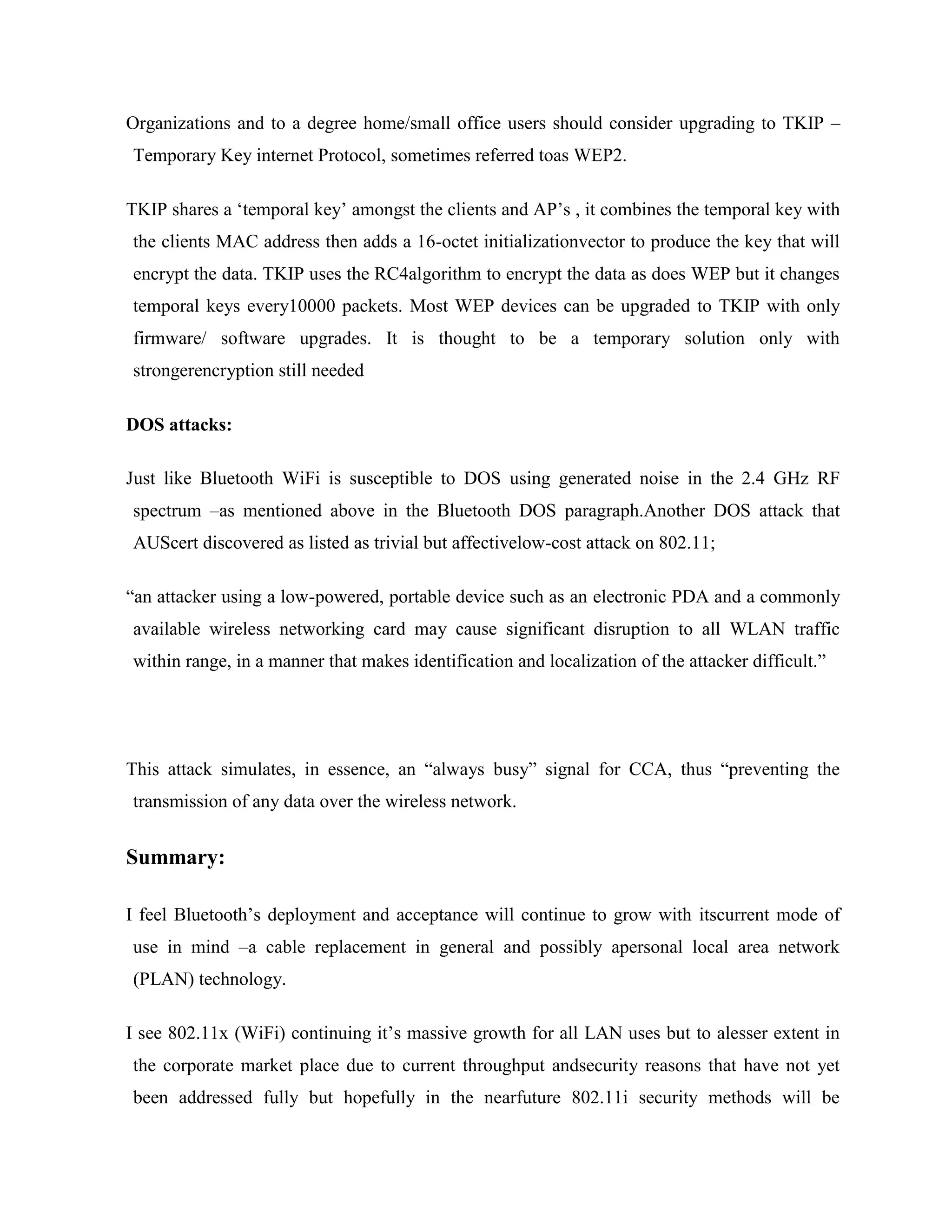Organizations and to a degree home/small office users should consider upgrading to TKIP –
Temporary Key internet Protocol, sometimes referred toas WEP2.

TKIP shares a „temporal key‟ amongst the clients and AP‟s , it combines the temporal key with
the clients MAC address then adds a 16-octet initializationvector to produce the key that will
encrypt the data. TKIP uses the RC4algorithm to encrypt the data as does WEP but it changes
temporal keys every10000 packets. Most WEP devices can be upgraded to TKIP with only
firmware/ software upgrades. It is thought to be a temporary solution only with
strongerencryption still needed

DOS attacks:

Just like Bluetooth WiFi is susceptible to DOS using generated noise in the 2.4 GHz RF
spectrum –as mentioned above in the Bluetooth DOS paragraph.Another DOS attack that
AUScert discovered as listed as trivial but affectivelow-cost attack on 802.11;

“an attacker using a low-powered, portable device such as an electronic PDA and a commonly
available wireless networking card may cause significant disruption to all WLAN traffic
within range, in a manner that makes identification and localization of the attacker difficult.”




This attack simulates, in essence, an “always busy” signal for CCA, thus “preventing the
transmission of any data over the wireless network.


Summary:

I feel Bluetooth‟s deployment and acceptance will continue to grow with itscurrent mode of
use in mind –a cable replacement in general and possibly apersonal local area network
(PLAN) technology.

I see 802.11x (WiFi) continuing it‟s massive growth for all LAN uses but to alesser extent in
the corporate market place due to current throughput andsecurity reasons that have not yet
been addressed fully but hopefully in the nearfuture 802.11i security methods will be
 