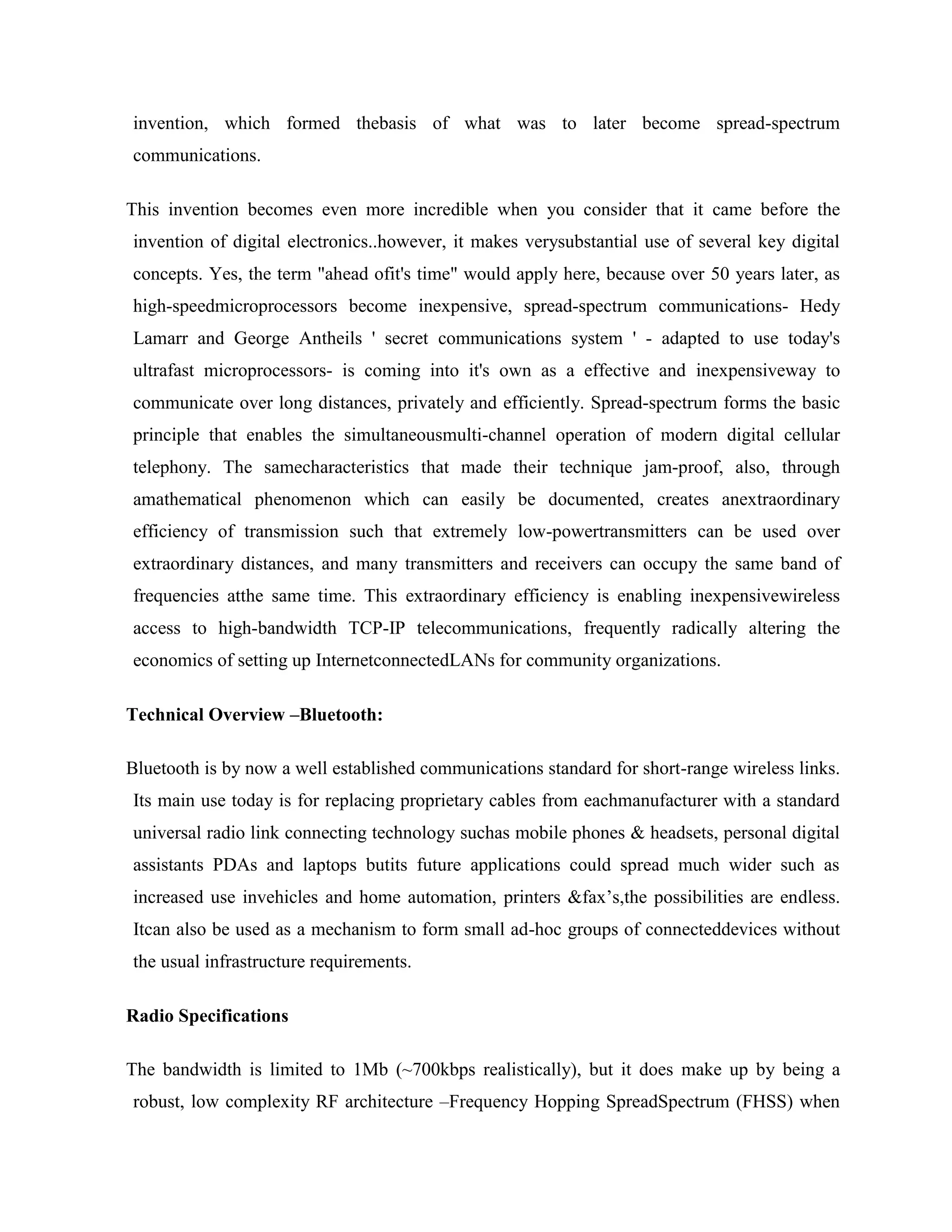 invention, which formed thebasis of what was to later become spread-spectrum
communications.

This invention becomes even more incredible when you consider that it came before the
invention of digital electronics..however, it makes verysubstantial use of several key digital
concepts. Yes, the term "ahead ofit's time" would apply here, because over 50 years later, as
high-speedmicroprocessors become inexpensive, spread-spectrum communications- Hedy
Lamarr and George Antheils ' secret communications system ' - adapted to use today's
ultrafast microprocessors- is coming into it's own as a effective and inexpensiveway to
communicate over long distances, privately and efficiently. Spread-spectrum forms the basic
principle that enables the simultaneousmulti-channel operation of modern digital cellular
telephony. The samecharacteristics that made their technique jam-proof, also, through
amathematical phenomenon which can easily be documented, creates anextraordinary
efficiency of transmission such that extremely low-powertransmitters can be used over
extraordinary distances, and many transmitters and receivers can occupy the same band of
frequencies atthe same time. This extraordinary efficiency is enabling inexpensivewireless
access to high-bandwidth TCP-IP telecommunications, frequently radically altering the
economics of setting up InternetconnectedLANs for community organizations.

Technical Overview –Bluetooth:

Bluetooth is by now a well established communications standard for short-range wireless links.
Its main use today is for replacing proprietary cables from eachmanufacturer with a standard
universal radio link connecting technology suchas mobile phones & headsets, personal digital
assistants PDAs and laptops butits future applications could spread much wider such as
increased use invehicles and home automation, printers &fax‟s,the possibilities are endless.
Itcan also be used as a mechanism to form small ad-hoc groups of connecteddevices without
the usual infrastructure requirements.

Radio Specifications

The bandwidth is limited to 1Mb (~700kbps realistically), but it does make up by being a
robust, low complexity RF architecture –Frequency Hopping SpreadSpectrum (FHSS) when
 