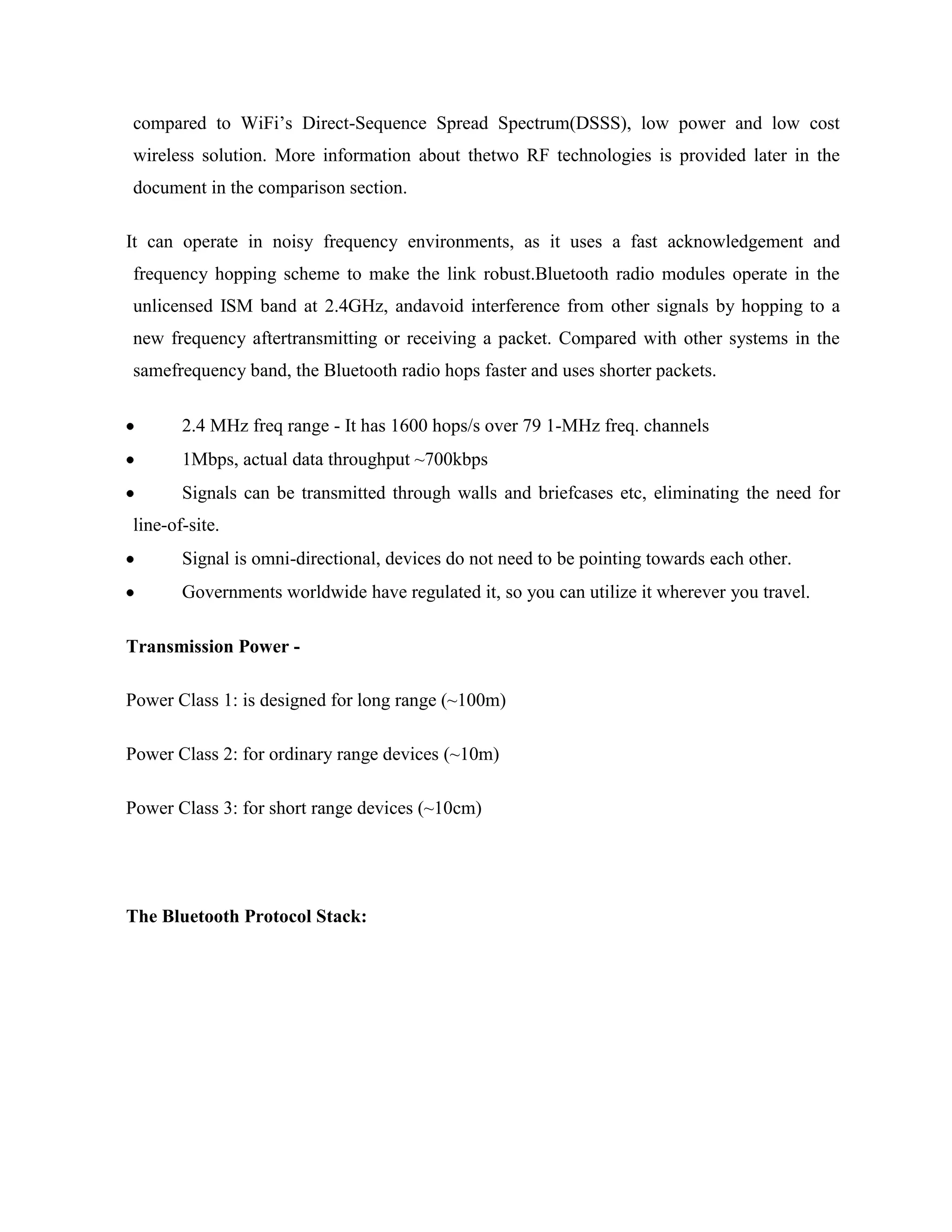 compared to WiFi‟s Direct-Sequence Spread Spectrum(DSSS), low power and low cost
wireless solution. More information about thetwo RF technologies is provided later in the
document in the comparison section.

It can operate in noisy frequency environments, as it uses a fast acknowledgement and
frequency hopping scheme to make the link robust.Bluetooth radio modules operate in the
unlicensed ISM band at 2.4GHz, andavoid interference from other signals by hopping to a
new frequency aftertransmitting or receiving a packet. Compared with other systems in the
samefrequency band, the Bluetooth radio hops faster and uses shorter packets.

       2.4 MHz freq range - It has 1600 hops/s over 79 1-MHz freq. channels
       1Mbps, actual data throughput ~700kbps
       Signals can be transmitted through walls and briefcases etc, eliminating the need for
line-of-site.
       Signal is omni-directional, devices do not need to be pointing towards each other.
       Governments worldwide have regulated it, so you can utilize it wherever you travel.

Transmission Power -

Power Class 1: is designed for long range (~100m)

Power Class 2: for ordinary range devices (~10m)

Power Class 3: for short range devices (~10cm)




The Bluetooth Protocol Stack:
 