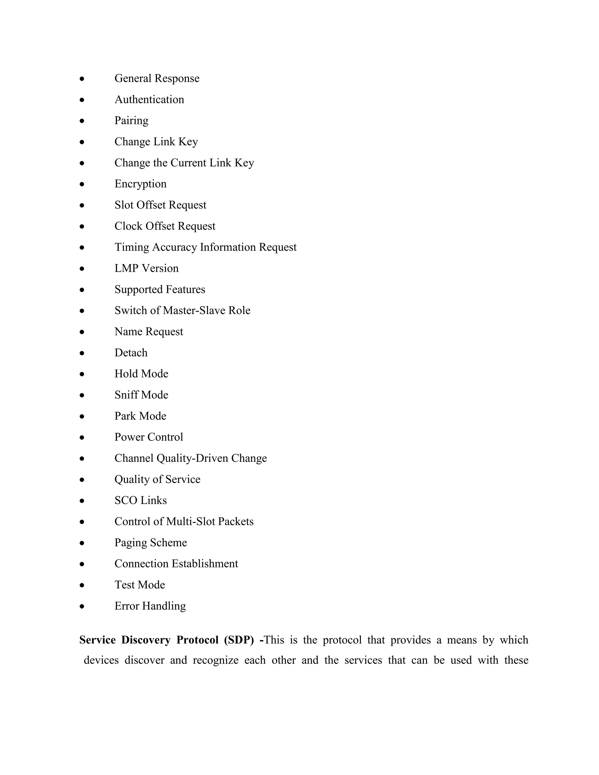 General Response
      Authentication
      Pairing
      Change Link Key
      Change the Current Link Key
      Encryption
      Slot Offset Request
      Clock Offset Request
      Timing Accuracy Information Request
      LMP Version
      Supported Features
      Switch of Master-Slave Role
      Name Request
      Detach
      Hold Mode
      Sniff Mode
      Park Mode
      Power Control
      Channel Quality-Driven Change
      Quality of Service
      SCO Links
      Control of Multi-Slot Packets
      Paging Scheme
      Connection Establishment
      Test Mode
      Error Handling

Service Discovery Protocol (SDP) -This is the protocol that provides a means by which
devices discover and recognize each other and the services that can be used with these
 