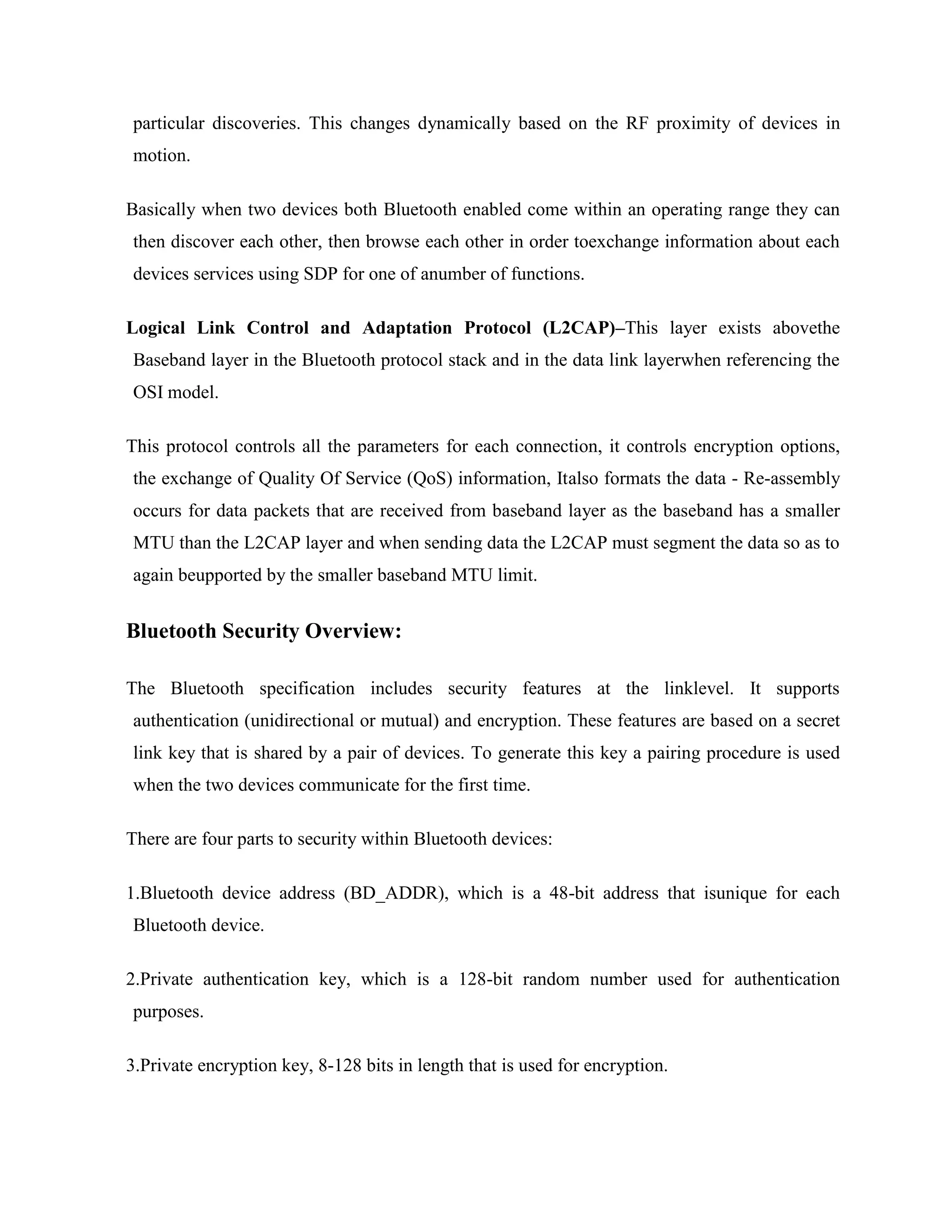 particular discoveries. This changes dynamically based on the RF proximity of devices in
motion.

Basically when two devices both Bluetooth enabled come within an operating range they can
then discover each other, then browse each other in order toexchange information about each
devices services using SDP for one of anumber of functions.

Logical Link Control and Adaptation Protocol (L2CAP)–This layer exists abovethe
Baseband layer in the Bluetooth protocol stack and in the data link layerwhen referencing the
OSI model.

This protocol controls all the parameters for each connection, it controls encryption options,
the exchange of Quality Of Service (QoS) information, Italso formats the data - Re-assembly
occurs for data packets that are received from baseband layer as the baseband has a smaller
MTU than the L2CAP layer and when sending data the L2CAP must segment the data so as to
again beupported by the smaller baseband MTU limit.


Bluetooth Security Overview:

The Bluetooth specification includes security features at the linklevel. It supports
authentication (unidirectional or mutual) and encryption. These features are based on a secret
link key that is shared by a pair of devices. To generate this key a pairing procedure is used
when the two devices communicate for the first time.

There are four parts to security within Bluetooth devices:

1.Bluetooth device address (BD_ADDR), which is a 48-bit address that isunique for each
Bluetooth device.

2.Private authentication key, which is a 128-bit random number used for authentication
purposes.

3.Private encryption key, 8-128 bits in length that is used for encryption.
 