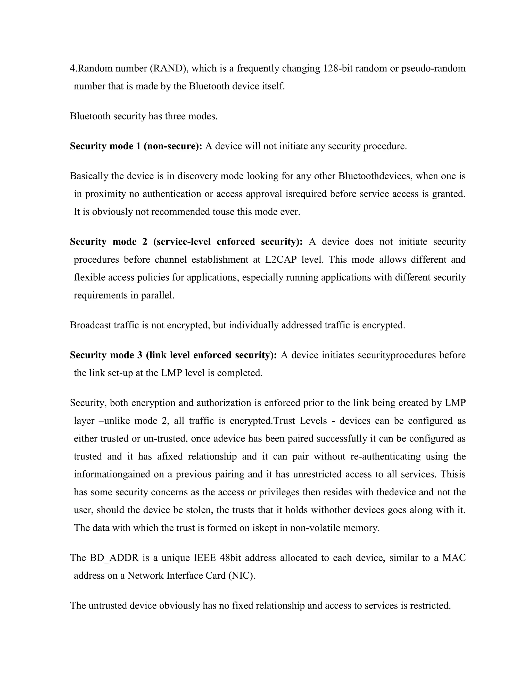 4.Random number (RAND), which is a frequently changing 128-bit random or pseudo-random
number that is made by the Bluetooth device itself.

Bluetooth security has three modes.

Security mode 1 (non-secure): A device will not initiate any security procedure.

Basically the device is in discovery mode looking for any other Bluetoothdevices, when one is
in proximity no authentication or access approval isrequired before service access is granted.
It is obviously not recommended touse this mode ever.

Security mode 2 (service-level enforced security): A device does not initiate security
procedures before channel establishment at L2CAP level. This mode allows different and
flexible access policies for applications, especially running applications with different security
requirements in parallel.

Broadcast traffic is not encrypted, but individually addressed traffic is encrypted.

Security mode 3 (link level enforced security): A device initiates securityprocedures before
the link set-up at the LMP level is completed.

Security, both encryption and authorization is enforced prior to the link being created by LMP
layer –unlike mode 2, all traffic is encrypted.Trust Levels - devices can be configured as
either trusted or un-trusted, once adevice has been paired successfully it can be configured as
trusted and it has afixed relationship and it can pair without re-authenticating using the
informationgained on a previous pairing and it has unrestricted access to all services. Thisis
has some security concerns as the access or privileges then resides with thedevice and not the
user, should the device be stolen, the trusts that it holds withother devices goes along with it.
The data with which the trust is formed on iskept in non-volatile memory.

The BD_ADDR is a unique IEEE 48bit address allocated to each device, similar to a MAC
address on a Network Interface Card (NIC).

The untrusted device obviously has no fixed relationship and access to services is restricted.
 