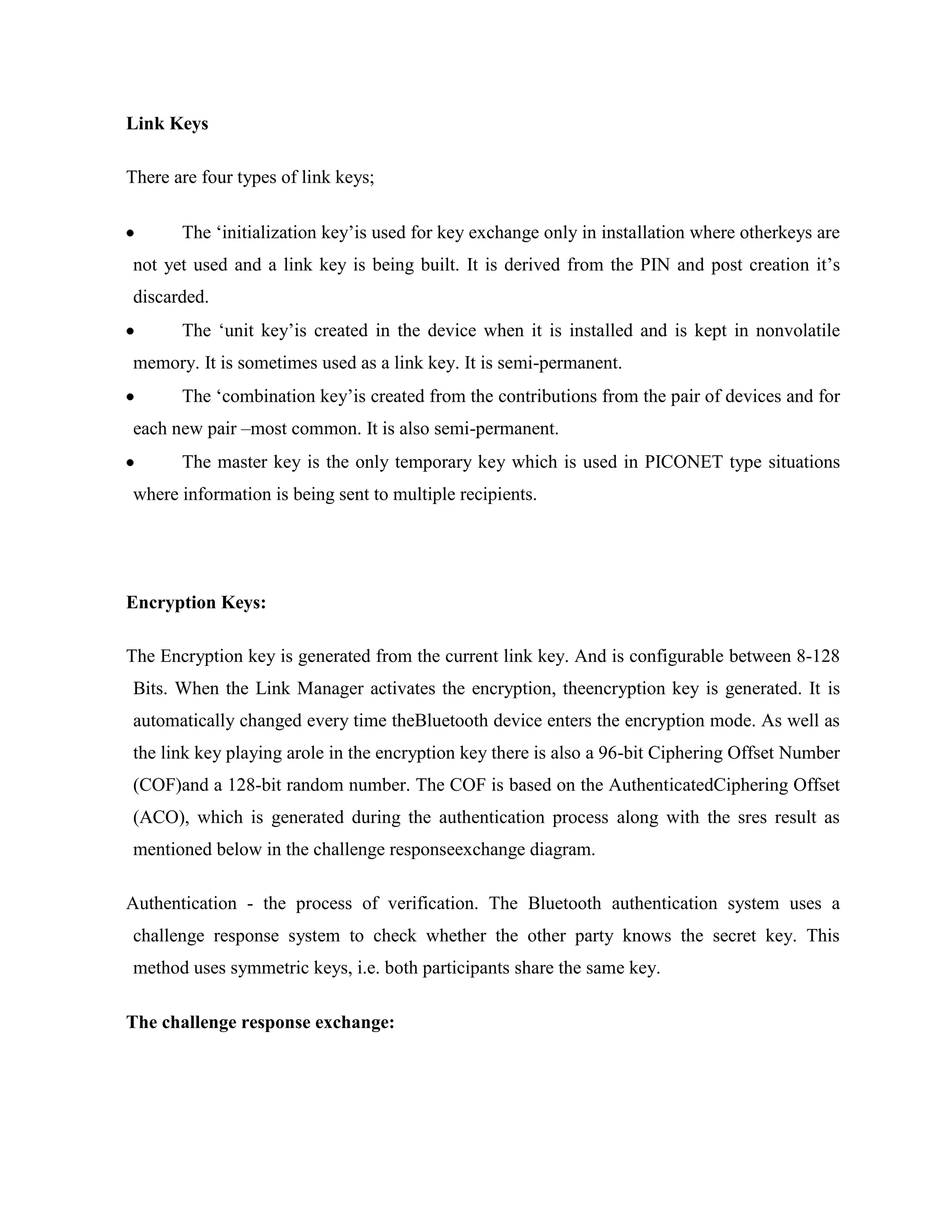 Link Keys

There are four types of link keys;

       The „initialization key‟is used for key exchange only in installation where otherkeys are
not yet used and a link key is being built. It is derived from the PIN and post creation it‟s
discarded.
       The „unit key‟is created in the device when it is installed and is kept in nonvolatile
memory. It is sometimes used as a link key. It is semi-permanent.
       The „combination key‟is created from the contributions from the pair of devices and for
each new pair –most common. It is also semi-permanent.
       The master key is the only temporary key which is used in PICONET type situations
where information is being sent to multiple recipients.




Encryption Keys:

The Encryption key is generated from the current link key. And is configurable between 8-128
Bits. When the Link Manager activates the encryption, theencryption key is generated. It is
automatically changed every time theBluetooth device enters the encryption mode. As well as
the link key playing arole in the encryption key there is also a 96-bit Ciphering Offset Number
(COF)and a 128-bit random number. The COF is based on the AuthenticatedCiphering Offset
(ACO), which is generated during the authentication process along with the sres result as
mentioned below in the challenge responseexchange diagram.

Authentication - the process of verification. The Bluetooth authentication system uses a
challenge response system to check whether the other party knows the secret key. This
method uses symmetric keys, i.e. both participants share the same key.

The challenge response exchange:
 