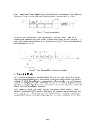 Figure 2 shows a more detailed block diagram of the transmitter only, including speech coding, whitening,
Header Error Check (HEC), FEC, framing, modulation, frequency hopping, and RF subsystem.
Figure 2: Transmitter specification.
In Bluetooth, voice transmission is known as a Synchronous Connection Oriented (SCO) type of
communication and transmits only every sixth slot. This time period, equal to 3.75ms, is denoted TSCO. The
return, slave to master path, transmits on the next slot as shown in Figure 3. Up to three simultaneous voice
calls can be supported this way.
Figure 3: Timing diagram of three simultaneous voice calls.
3 Simulink Model
Such a communication system can be constructed from the blocks found in the Simulink, DSP Blockset,
and Communications Blockset libraries. Custom blocks can be constructed from other primitive blocks or
specified with C Code if needed. One way to construct such a link in Simulink is to start with the channel
and work out, adding modulation, FEC, etc. testing at each stage. It is also useful to design component pairs
separately, for example the speech encoder and decoder can be built and tested in their own model and then
inserted into the link once they have been tested.
Figure 4 shows the top-level of the complete Bluetooth voice Simulink model. It comprises a master
transmitter, radio channel, 802.11b interferer, slave receiver plus error meters, and instrumentation. Here
only the top level is shown. Simulink's hierarchical modeling features allow large complex designs to be
managed and modularized into subsystems. Opening up these subsystems reveals further levels of detail.
Page 2
 