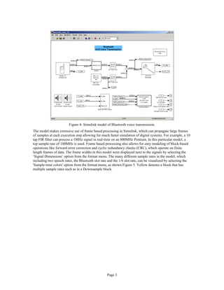Figure 4: Simulink model of Bluetooth voice transmission.
The model makes extensive use of frame based processing in Simulink, which can propagate large frames
of samples at each execution step allowing for much faster simulation of digital systems. For example, a 10
tap FIR filter can process a 1MHz signal in real-time on an 800MHz Pentium. In this particular model, a
top sample rate of 100MHz is used. Frame based processing also allows for easy modeling of block-based
operations like forward error correction and cyclic redundancy checks (CRC), which operate on finite
length frames of data. The frame widths in this model were displayed next to the signals by selecting the
‘Signal Dimensions’ option from the format menu. The many different sample rates in the model, which
including two speech rates, the Bluetooth slot rate and the 1/6 slot rate, can be visualized by selecting the
'Sample-time colors' option from the format menu, as shown Figure 5. Yellow denotes a block that has
multiple sample rates such as in a Downsample block.
Page 3
 