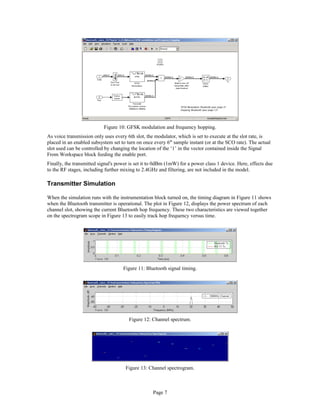 Figure 10: GFSK modulation and frequency hopping.
As voice transmission only uses every 6th slot, the modulator, which is set to execute at the slot rate, is
placed in an enabled subsystem set to turn on once every 6th
sample instant (or at the SCO rate). The actual
slot used can be controlled by changing the location of the ‘1’ in the vector contained inside the Signal
From Workspace block feeding the enable port.
Finally, the transmitted signal's power is set it to 0dBm (1mW) for a power class 1 device. Here, effects due
to the RF stages, including further mixing to 2.4GHz and filtering, are not included in the model.
Transmitter Simulation
When the simulation runs with the instrumentation block turned on, the timing diagram in Figure 11 shows
when the Bluetooth transmitter is operational. The plot in Figure 12, displays the power spectrum of each
channel slot, showing the current Bluetooth hop frequency. These two characteristics are viewed together
on the spectrogram scope in Figure 13 to easily track hop frequency versus time.
Figure 11: Bluetooth signal timing.
Figure 12: Channel spectrum.
Figure 13: Channel spectrogram.
Page 7
 