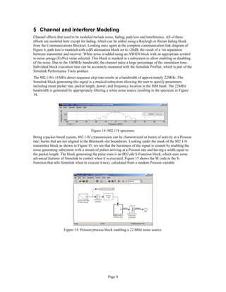 5 Channel and Interferer Modeling
Channel effects that need to be modeled include noise, fading, path loss and interference. All of these
effects are modeled here except for fading, which can be added using a Rayleigh or Rician fading block
from the Communications Blockset. Looking once again at the complete communication link diagram of
Figure 4, path loss is modeled with a dB attenuation block set to -20dB, the result of a 1m separation
between transmitter and receiver. White noise is added using an AWGN block with an appropriate symbol
to noise energy (Es⁄No) value selected. This block is masked in a subsystem to allow enabling or disabling
of the noise. Due to the 100MHz bandwidth, the channel takes a large percentage of the simulation time.
Individual block execution time can be accurately measured with the Simulink Profiler, which is part of the
Simulink Performance Tools product.
The 802.11b's 11MHz direct sequence chip rate results in a bandwidth of approximately 22MHz. The
Simulink block generating this signal is a masked subsystem allowing the user to specify parameters
including mean packet rate, packet length, power, and frequency location in the ISM band. The 22MHz
bandwidth is generated by appropriately filtering a white noise source resulting in the spectrum in Figure
14.
Figure 14: 802.11b spectrum.
Being a packet-based system, 802.11b’s transmission can be characterized as bursts of activity at a Poisson
rate; bursts that are not aligned to the Bluetooth slot boundaries. Looking under the mask of the 802.11b
transmitter block as shown in Figure 15, we see that the burstiness of the signal is created by enabling the
noise generating subsystem with a stream of pulses arriving at a Poisson rate and having a width equal to
the packet length. The block generating the pulse train is an M Code S-Function block, which uses some
advanced features of Simulink to control when it is executed. Figure 15 shows the M code in the S-
Function that tells Simulink when to execute it next, calculated from a random Poisson variable.
Figure 15: Poisson process block enabling a 22 MHz noise source.
Page 8
 