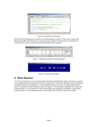 Figure 16:Variable hit S-Function.
When the 802.11b transmitter is turned on, the timing diagram in Figure 17 shows the overlap of the
Bluetooth and 802.11b transmissions. The spectrogram in Figure 18 clearly shows the interaction of
transmissions from the two devices including which packets are colliding.
Figure 17: Bluetooth and 802.11b timing diagram.
Figure 18: Channel spectrogram.
6 Slave Receiver
It is the task of the receiver to recover the speech from the transmitted radio signal. The receiver is usually
more complicated than the transmitter due to the requirement to synchronize and detect errors. In principle,
it comprises all the same operations as in the transmitter but in reverse order. Looking inside the Slave
Receiver subsystem reveals the blocks as shown in Figure 19. This particular model does not include any
synchronization i.e. it is assumed to be fully synchronized. Such operations can added by using a phase-
locked loop (PLL). Frame synchronization can be modeled with a Stateflow finite state machine.
Page 9
 