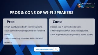 PROS & CONS OF WI-FI SPEAKERS
✅ High-quality sound with no interruptions.
✅ Can connect multiple speakers for surround
sound.
✅ Works over long distances within the Wi-Fi
network.
❌ Needs a Wi-Fi connection to work.
❌ More expensive than Bluetooth speakers.
❌ Not as portable (usually needs a power outlet).
Pros: Cons:
www.vrscomputers.com
 