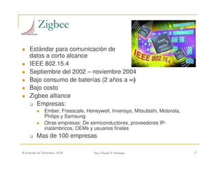 +(
Estándar para comunicación de
datos a corto alcance
IEEE 802.15.4
Septiembre del 2002 – noviembre 2004
Bajo consumo de baterías (2 años a ∞∞∞∞)
Bajo costo
Zigbee alliance
Empresas:
Ember, Freescale, Honeywell, Invensys, Mitsubishi, Motorola,
Philips y Samsung
Otras empresas: De semiconductores, proveedores IP-
inalámbricos, OEMs y usuarios finales
Mas de 100 empresas
 