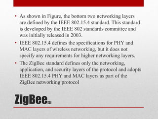 ZigBee[5]
• As shown in Figure, the bottom two networking layers
are defined by the IEEE 802.15.4 standard. This standard
is developed by the IEEE 802 standards committee and
was initially released in 2003.
• IEEE 802.15.4 defines the specifications for PHY and
MAC layers of wireless networking, but it does not
specify any requirements for higher networking layers.
• The ZigBee standard defines only the networking,
application, and security layers of the protocol and adopts
IEEE 802.15.4 PHY and MAC layers as part of the
ZigBee networking protocol
 